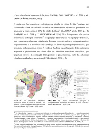80
o bem mineral mais importante de Jacobina (FÁLCON, 2008; SAMPAIO et al., 2001, p. vii;
CONCEIÇÃO FILHO et al., 1993).
A região em foco encontra-se geologicamente situada no cráton de São Francisco, que
corresponde a uma das unidades tectônicas do embasamento rochoso da plataforma sul-
americana e ocupa cerca de 50% do estado da Bahia56
(BARBOSA et al., 2003, p. 3-6;
BARBOSA et al., 2003, p. 7; MASCARENHAS, 1994). Nele distinguem-se três grandes
conjuntos de rochas pré-cambrianas57
: o supergrupo São Francisco e o supergrupo Espinhaço,
que representam coberturas plataformais dobradas neoproterozoicas e mesoproterozoicas,
respectivamente, e a associação Pré-Espinhaço, de idade arqueana-paleoproterozoica, que
constitui o embasamento do cráton. A região de Jacobina, especificamente, detém os terrenos
arqueanos e proterozoicos do cráton, além de formações superficiais cenozóicas, que
englobam litótipos da associação Pré-Espinhaço e, principalmente, parte das coberturas
plataformais dobradas proterozoicas (SAMPAIO et al., 2001, p. 7).
IMAGEM 14: Províncias estruturais
brasileiras, dentre as quais se ressalta a de
número 8, que corresponde ao cráton de São
Francisco. Fonte: BIZZI et al., 2003, p. xiii.
IMAGEM 15: Limites, conformação geológica e
compartimentos tectônicos do cráton de São Francisco.
Fonte: KOSIN et al., 2003, p. 16.
56
“O Cráton do São Francisco (...) abrange principalmente os estados da Bahia e de Minas Gerais e é a mais bem exposta e
estudada unidade tectônica do embasamento da plataforma sul-americana. Os seus limites, segundo dados geológicos e
geofísicos (...) são delineados pelos seguintes cinturões dobrados durante a orogênese Brasiliana: (i) os Cinturões Riacho do
Pontal e Sergipano (...) que limitam o Cráton a norte e a nordeste, respectivamente; (ii) o Cinturão Araçuaí (...), uma possível
extensão norte do Cinturão Ribeira situado a sul; (iii) o Cinturão Brasília (...) situado na margem oeste e (iv) o Cinturão Rio
Preto (...), uma pequena faixa de rochas dobradas localizada mais ao norte do Cráton” (BARBOSA et al., 2003, p. 3).
57
Como estaremos trabalhando com informações de vários autores, adotamos para a apresentação das idades geológicas a
International Stratigraphic chart publicada em 2001 pela International Commission on Stratigraphy (ICS), da International
Union of Geological Sciences/Unesco.
 