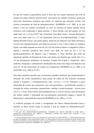 81
No que diz respeito à geotectônica, pode se dizer que esta região representa uma zona de
choques de corpos rochosos, descrita como “um mosaico de unidades estruturais, gerado por
sucessivos mecanismos tectônicos que podem ser expressos por acresções crustais e/ou
colisões continentais do final do paleoproterozóico” (BARBOSA et al., 2003, p. 4). Isto
porque a área em questão corresponde ao setor de encontro de quatro grandes blocos
tectônicos, com composição e idades distintas: 1- bloco Gavião, com dois grupos, um com
idade entre 3,4 e 3,2 Ga (TTG58
Sete Voltas/Boa Vista Mata Verde e Tonalito Bernarda) e
outro com idade entre 3,2 e 3,1 Ga (granitoides Serra do Eixo/Mariana/Piripá); 2- bloco
Itabuna-Salvador-Curaçá, com quatro grupos, sendo três do Arqueano com idades próximas a
2,6 Ga e um é paleoproterozoico com idade em torno de 2,1 Ga; 3- bloco Jequié ou Complexo
Jequié, com idade arqueana em torno de 3,0 a 2,9 Ga (enclaves básicos e migmatitos Ubaíra e
Jequié) e intrusões graníticas mais jovens com idade em torno de 2,8 a 2,7 Ga
(granitos/granodioritos de Maracás, Laje e Mutuípe); 4- bloco Serrinha, que exibe um
importante episódio de formação da crosta, com rochas com datações que variam entre 3,1 e
2,8 Ga (ortognaisses porfiríticos de Serrinha, Tonalito Rio Capim e ortognaisses Araci,
Ambrósio, Requeijão e embasamento) introduzidas em crosta mais antiga com datações com
cerca de 3,6 Ga (xenocristais de zircões em ortognaisses) (BARBOSA et al., 2003, p. 8;
OLIVEIRA et al., 2004, p. 43-47).
Este dados permitem perceber que os principais episódios tectônicos que proporcionaram a
formação das rochas metamórficas desta porção do cráton de São Francisco ocorreram
durante o Arqueano e o Paleoproterozóico, entre ~3,4 Ga e ~1,9 Ga. Entretanto, a maior
intensidade de eventos que conduziram a um ciclo geotectônico – possibilitando, portanto, a
formação de rochas, tectonismo, metamorfismo, intrusão e erosão/exumação – ocorreu entre
2,4-2,3 e ~1,9 Ga. Neste ínterim, aproximadamente em 2,1-2,0 Ga ocorreu o pico da formação
das rochas, quando a intensidade das movimentações praticamente apagou o registro de
deformações e metamorfismos anteriores (BARBOSA et al., 2003, p. 11-12).
A evidência geológica da colisão e cavalgamento dos blocos Itabuna-Salvador-Curaçá e
Serrinha no bloco Gavião (onde se encontra a área de estudo) no Paleoproterozoico59
,
58
TTG quer dizer tonálito-thondjemito-granodiorítico. Corresponde aos terrenos constituídos de rochas ígneas e
metamórficas granito-gnássicas que compõem o embasamento cristalino, cujo material mais conhecido é o que
genericamente se chama de granito.
59
“A colisão paleoproterozóica ocorreu com movimento de quatro blocos no sentido NW-SE (...), identificado pela presença
de falhas de empurrão e zonas transcorrentes tardias. As transcorrências tiveram uma cinemática em geral sinistral, como
demonstram elementos de trama monoclínica vistos em seções paralelas às lineações de estiramento, normais ao acamamento
composicional dos metamorfitos” (BARBOSA et al., 2003, p. 9).
 