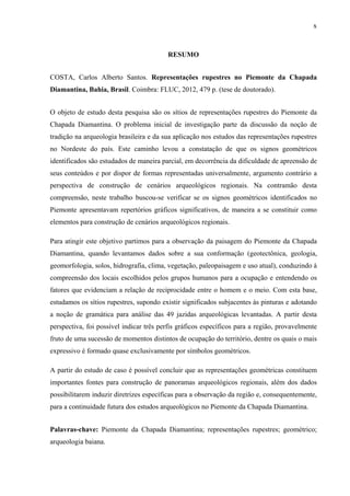 x
RESUMO
COSTA, Carlos Alberto Santos. Representações rupestres no Piemonte da Chapada
Diamantina, Bahia, Brasil. Coimbra: FLUC, 2012, 479 p. (tese de doutorado).
O objeto de estudo desta pesquisa são os sítios de representações rupestres do Piemonte da
Chapada Diamantina. O problema inicial de investigação parte da discussão da noção de
tradição na arqueologia brasileira e da sua aplicação nos estudos das representações rupestres
no Nordeste do país. Este caminho levou a constatação de que os signos geométricos
identificados são estudados de maneira parcial, em decorrência da dificuldade de apreensão de
seus conteúdos e por dispor de formas representadas universalmente, argumento contrário a
perspectiva de construção de cenários arqueológicos regionais. Na contramão desta
compreensão, neste trabalho buscou-se verificar se os signos geométricos identificados no
Piemonte apresentavam repertórios gráficos significativos, de maneira a se constituir como
elementos para construção de cenários arqueológicos regionais.
Para atingir este objetivo partimos para a observação da paisagem do Piemonte da Chapada
Diamantina, quando levantamos dados sobre a sua conformação (geotectônica, geologia,
geomorfologia, solos, hidrografia, clima, vegetação, paleopaisagem e uso atual), conduzindo à
compreensão dos locais escolhidos pelos grupos humanos para a ocupação e entendendo os
fatores que evidenciam a relação de reciprocidade entre o homem e o meio. Com esta base,
estudamos os sítios rupestres, supondo existir significados subjacentes às pinturas e adotando
a noção de gramática para análise das 49 jazidas arqueológicas levantadas. A partir desta
perspectiva, foi possível indicar três perfis gráficos específicos para a região, provavelmente
fruto de uma sucessão de momentos distintos de ocupação do território, dentre os quais o mais
expressivo é formado quase exclusivamente por símbolos geométricos.
A partir do estudo de caso é possível concluir que as representações geométricas constituem
importantes fontes para construção de panoramas arqueológicos regionais, além dos dados
possibilitarem induzir diretrizes específicas para a observação da região e, consequentemente,
para a continuidade futura dos estudos arqueológicos no Piemonte da Chapada Diamantina.
Palavras-chave: Piemonte da Chapada Diamantina; representações rupestres; geométrico;
arqueologia baiana.
 