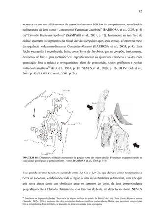 82
expressa-se em um alinhamento de aproximadamente 500 km de comprimento, reconhecido
na literatura da área como “Lineamento Contendas-Jacobina” (BARBOSA et al., 2003, p. 4)
ou “Cinturão Itapicuru Jacobina” (SAMPAIO et al., 2001, p. 12). Justamente na interface de
colisão ocorrem os segmentos do bloco Gavião soerguidos que, após erosão, afloram no meio
da sequência vulcanossedimentar Contendas-Mirante (BARBOSA et al., 2003, p. 4). Esta
feição soerguida é reconhecida, hoje, como Serra de Jacobina, que se compõe, basicamente,
de rochas de baixo grau metamórfico: especificamente os quartzitos (brancos e verdes com
granulação fina a média) e ortoquartzitos; além de granitoides, xistos grafitosos e rochas
máfico-ultramáficas60
(KEGEL, 1963, p. 10; NEVES et al., 2008, p. 16; OLIVEIRA et al.,
2004, p. 43; SAMPAIO et al., 2001, p. 24).
IMAGEM 16: Diferentes unidades estruturais da porção norte do cráton de São Francisco, esquematizando as
suas idades geológicas e geotectonismo. Fonte: BARBOSA et al., 2003, p. 9-10.
Este grande evento tectônico ocorrido entre 3,4 Ga e 1,9 Ga, que deixou como testemunho a
Serra de Jacobina, condicionou toda a região a uma nova dinâmica sedimentar, uma vez que
esta serra atuou como um obstáculo entre os terrenos do oeste, da área correspondente
geograficamente à Chapada Diamantina, e os terrenos do leste, em direção ao litoral (NEVES
60
Conforme se depreende da obra “Província de diques máficos do estado da Bahia”, de Luiz César Corrêa Gomes e outros
(Salvador: SGM, 1996), nenhuma das dez províncias de diques máficos conhecidas na Bahia, que permitem compreender
bem a geodinâmica deste território, se encontra na área selecionada para a pesquisa.
 
