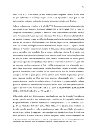83
et al., 2008, p. 25). Neste sentido, as áreas baixas do oeste cumpriram a função de uma bacia,
na qual sedimentos de diferentes origens viriam a ser depositados e estes, por sua vez,
determinariam a natureza sedimentar das rochas a serem encontradas neste domínio.
Sobre o embasamento cristalino, o já referido TTG, formou-se uma sequência estratigráfica
denominada como “formação Tombador” (PEDREIRA & DOURADO, 2002, p. 184). Na
orogênese dessa formação, primeiro se depositou sobre o embasamento um estrato definido
como “conglomerados”, com espessura máxima de 20m, formado de seixos subarredondados
de quartzito brancos e verdes, seguidos de algumas sequências de arenito com estratificação
cruzada; tal estrato tem sido interpretado como derivado do processo de erosão/exumação da
Serra de Jacobina, muito provavelmente formado como leques aluviais. O segundo estrato,
chamado de “arenito”, tem espessura máxima de 30m, composto de arenito amarelado, bege,
rosa e vermelho, com granulação fina a grossa e diferentes estágios de formação, com
camadas cruzadas acanaladas e plano-paralelas, além de uma lente de arenito conglomerático
na base; tal estrato tem sido interpretado como fruto de sistema fluvial. O terceiro grande
episódio de deposição corresponde ao estrato definido como “arenito estratificado”, com 80m
de espessura máxima, granulometria fina e média, extremamente bem selecionado, cores
cinza, bege, amarelada e esbranquiçada, camadas intercaladas cruzadas acanaladas e plano-
paralelas, interpretado como derivadas de um sistema eólico. Por fim, situado no topo da
escarpa se encontra o quarto grande estrato, definido como “arenito de granulação grossa”,
com espessura máxima de 50m, nas cores amarelo, esbranquiçado, rosa e vermelho,
granulação grossa, camadas intercaladas tabulares, lenticulares, cruzadas acanaladas e plano-
paralelas, reconhecido como resultante de ação de ondas e marés, com transição relacionada à
ação de desembocaduras fluviais (NEVES et al., 2008, p. 16; PEDREIRA & DOURADO,
2002, p. 184-186; SAMPAIO et al., 2001, p. 28-31).
Cabe, ainda, referir dois últimos estratos identificados no topo da formação Tombador, de
menor expressão nesta área, mas importantes para entendimento da composição geológica da
Chapada Diamantina. O primeiro é chamado de “formação Caboclo” (SAMPAIO et al., 2001,
p. 29) ou “Folhelhos Caboclos” (BRANNER, 1910, s/p)61
, descrito como resultante da
invasão marinha, quando as ondas retrabalharam as areias não consolidadas alternando-as
com argilitos e siltitos, de modo a ser compreendido como oriundo de depósitos de planície de
maré, na ocasião da subida do nível do mar que transgrediu sobre o Tombador (PEDREIRA
61
A formação Caboclo tem maior expressão no centro da Chapada Diamantina, uma vez que seus afloramentos estão
condicionados pelo anticlinal de Morro do Chapéu e pela sinclinal de Campinas (SAMPAIO et al., 2001, p. 29).
 