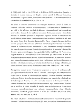 84
& DOURADO, 2002, p. 186; SAMPAIO et al., 2001, p. 33-35). Acima desta formação, e
derivada do mesmo processo, em direção à região central da Chapada Diamantina,
encontraremos a segunda camada, chamada de “formação Salitre”, de idade neoproterozoica e
composição calcária (SAMPAIO et al., 2001, p. 32).
Em suma, os depósitos sedimentares das formações Tombador, Caboclo e Salitre, as
chamadas “coberturas cratônicas mesoproterozóicas (...) e neoproterozóicas” (SAMPAIO et
al., 2001, p. 12), refletem a ocorrência de diferentes eventos ambientais que levaram à sua
composição: a dinâmica de rios que formavam sistemas fluviais, com correntes e formação de
aluviões; os diferentes episódios de progressão e regressão marinha; a formação de um
grande, longo e intenso deserto, com dunas estabilizadas; e mesmo a sua formação pela ação
das marés. Acerca desta discussão, Benjamim Bley Neves e Augusto Cerqueira da Silva
indicam que alguns estratos da serra refletem um momento no qual esta área era um apêndice
da bacia de São Francisco (Bahia, Minas Gerais e Goiás), conformando um resquício da união
dos mares do oeste (paleo-oceano Goianides) com os do nordeste da península / cráton do São
Francisco (paleo-oceano Sergipano-Oubanguides) (NEVES et al., 2008, p. 19). Por seu turno,
Augusto Pedreira e Antônio Dourado Rocha demonstram que outros estratos da Serra do
Tombador expressam a existência de um antigo deserto preservado, de mais de um bilhão de
anos, onde podem ser examinados processos como o aplainamento parcial do embasamento, a
direção e velocidade dos ventos, as variações do nível do lençol de água subterrânea, as
chuvas ocasionais e a sua invasão final pelo mar (PEDREIRA & DOURADO, 2002, p. 186).
Na sequência, um outro evento viria a ocorrer, relacionado ao processo de erosão/exumação
que separou a Serra de Jacobina da Serra do Tombador. De modo geral, não é difícil entender
o que levou ao processo de entalhamento que separou a cadeia de montanhas do depósito
sedimentar. Trata-se de rochas de naturezas diferentes: uma metamórfica, relacionada ao
Cinturão Itapicuru Jacobina, e a outra sedimentar, associada às formações Tombador e
Caboclo. Portanto, uma com maior resistência e outra mais frágil, respectivamente, de modo
que a superfície de erosão progrediu de maneira mais acelerada sobre as rochas menos
resistentes, avançando na direção oeste e criando a escarpa que limita a leste a Chapada
Diamantina, reconhecida geograficamente de “Serra do Tombador” (BRANNER, 1910;
KEGEL, 1957; PEDREIRA et al., 2002).
Se, por um lado, temos a evidência da Serra de Jacobina composta basicamente de quartzito
limitando a leste a área de recorte da pesquisa, por outro, do lado oeste dispomos da Serra do
 