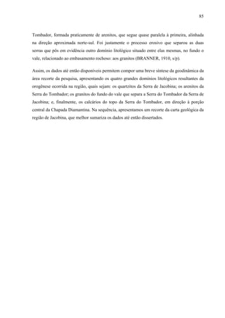 85
Tombador, formada praticamente de arenitos, que segue quase paralela à primeira, alinhada
na direção aproximada norte-sul. Foi justamente o processo erosivo que separou as duas
serras que pôs em evidência outro domínio litológico situado entre elas mesmas, no fundo o
vale, relacionado ao embasamento rochoso: aos granitos (BRANNER, 1910, s/p).
Assim, os dados até então disponíveis permitem compor uma breve síntese da geodinâmica da
área recorte da pesquisa, apresentando os quatro grandes domínios litológicos resultantes da
orogênese ocorrida na região, quais sejam: os quartzitos da Serra de Jacobina; os arenitos da
Serra do Tombador; os granitos do fundo do vale que separa a Serra do Tombador da Serra de
Jacobina; e, finalmente, os calcários do topo da Serra do Tombador, em direção à porção
central da Chapada Diamantina. Na sequência, apresentamos um recorte da carta geológica da
região de Jacobina, que melhor sumariza os dados até então dissertados.
 