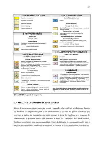 87
1- QUATERNÁRIO-TERCIÁRIO 4- PALEOPROTEROZÓICO
Depósitos aluvionares Rochas Básicas Intrusivas
Depósitos coluvionares Gabros
Alterações residuais GRUPO JACOBINA
Calcário Caatinga Formação Rio do Ouro
Coberturas detríticas
Quartzitos fucsíticos com marcas onduladas e estruturas
"espinha-de-peixe”
Formação Serra do Córrego
2- NEOPROTEROZÓICO
Metaconglomerados oligomíticos e quartzitos
subordinados
GRUPO UMA ROCHAS GRANITÓIDES INTRUSIVAS
Formação Salitre Granitóide de Miguel Calmon
Unidade Gabriel
Granodioritos porfíriticos localmente foliados e com
xenólitos de metabasitos
Calcissiltitos com estratificações plano-paralela e
ondulada
Granitóide de Brejo Grande
Formação Bebedouro Granodioritos e monzogranitos porfiroclásticos
Diamictitos, arcóseos e lamitos
5- PALEOPROTEROZÓICO-ARQUEANO
3- MESOPROTEROZÓICO COMPLEXO ITAPICURU
GRUPO CHAPADA DIAMANTINA Quartzitos
Formação Morro do Chapéu Metaultrabasitos serpentinizados
Arenitos sigmoidais com estratificações cruzadas
acanaladas e tidal bundle
Siltitos e arenitos com estratificações cruzada acanalada,
ondulada, plano-paralela e lenticular
Rochas metavulcânicas ácidas, (sillimanita, cromita,
andaluzita,estaurolita, granada) micaxistos, metabasitos,
metautrabasitos, metassedimentos químico-exalativos,
metapelitos manganesíferos e gnaisses aluminosos
Conglomerados suportados pelos clastos, arenitos
conglomeráticos e arenitos
Formação Caboclo 6- ARQUEANO
Arenitos conglomeráticos COMPLEXO MAIRI
Lamitos e arenitos interestratificados
Paragnaisses kinzigíticos migmatizados, com anfibolitos
subordinados
Siltitos lenticulares
Rochas metebásicas e metaultrabásicas com formações
ferríferas e rochas calcissilicáticas subordinadas
Laminitos algais, calcarenitos e estromatólitos colunares
(Jacuipe flint)
Ortognaisses TTG (tonalito-trondhjemito-granodioríticos)
migmatizados com intercalações descontínuas de
metabasitos
Formação Tombador
Arenitos com granulação grossa e marcas onduladas
Arenitos finos com estratificações cruzadas de grande
porte e conglomerados polimíticos
OBS: nesta legenda estão apresentadas as unidades geológicas
existentes no recorte da carta geológica Jacobina - Folha SC.24-
Y-C.
IMAGEM 17b: Legenda da imagem 17a.
2.3. ASPECTOS GEOMORFOLÓGICOS E SOLOS
Como demonstramos, dois eventos de grande proporção relacionados à geodinâmica da área
de Jacobina são importantes para o seu entendimento: a colisão das placas tectônicas que
soergueu a cadeia de montanhas que daria origem à Serra de Jacobina; e o processo de
sedimentação e posterior erosão que entalhou a Serra do Tombador. São estes eventos,
também, importantes para a compreensão do relevo desta região e, consequentemente, para a
explicação das unidades morfológicas nas quais se inserem as diferentes feições identificadas.
 