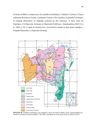 88
O estado da Bahia é composto por oito unidades morfológicas: 1) planície Litorânea; 2) bacia
sedimentar Recôncavo-Tucano; 3) planaltos Costeiro e Pré-Litorâneo; 4) planalto Sul-Baiano;
5) Chapada Diamantina; 6) chapadão ocidental do São Francisco; 7) Serra Geral do
Espinhaço; e 8) Depressão Sertaneja ou Depressões Periféricas e Interplanálticas (SILVA et
al., 2004, p. 54). A região de Jacobina tem o seu território situado em duas destas unidades: a
Chapada Diamantina e a Depressão Sertaneja.
IMAGEM 18: Unidades morfológicas que compõem o relevo do estado da Bahia. Fonte: Superintendência de
Estudos Econômicos e Sociais da Bahia – SEI, 2007, consultado em www.sei.gov.ba.br em janeiro de 2011.
 