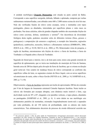 89
A unidade morfológica Chapada Diamantina está situada na parte central da Bahia.
Corresponde a uma superfície soerguida, dobrada, falhada e aplainada, composta por rochas
sedimentares metamorfizadas, com altitudes entre 600 e 2.000 metros acima do nível do mar.
Nela são verificadas feições do relevo como escarpas, serras e montanhas com topos
pontiagudos, planos ou abaulados, intercaladas por superfícies planas e vales rasos ou
profundos. Nas áreas calcárias, além de grandes chapadas também são encontradas feições do
relevo como cavernas, dolinas, sumidouros e serrotes62
. Em decorrência da diversidade
litológica desta região, podemos encontrar solos de diferentes texturas (finos, grossos e
pedregosos) e composições (de arenosos a argilosos), a exemplo dos latossolos, argissolos
(podzólicos), cambissolos, neossolos, litólicos e afloramentos rochosos (EMBRAPA, 2006;
JESUS et al., 1985, p. 52-58; SILVA et al., 2004, p. 59). Relacionada à área de pesquisa, a
região de Jacobina, encontraremos três feições do relevo: a Serra de Jacobina, a Serra do
Tombador e a Chapada sobre a Serra do Tombador.
Seguindo do litoral para o interior, isto é, de leste para oeste, temos uma grande extensão de
superfície de aplainamento, que se inicia nas imediações do município de Feira de Santana,
barrada cerca de 200 km depois pela elevação da Serra de Jacobina, que se orienta na direção
geral norte-sul. Este cenário de mudança brusca do relevo corresponde ao confronto das
superfícies velhas do leste, os segmentos crustais do bloco Jequié, com as novas superfícies
sul-americanas do oeste, sobre o bloco Gavião (NEVES et al., 2008, p. 14; SAMPAIO et al.,
2001, p. 7 e 10).
Objetivamente, a Serra de Jacobina representa um trecho de aproximados 200 km de extensão
por 8 km de largura do lineamento estrutural Cinturão Itapicuru Jacobina. Neste trecho os
relevos são formados por escarpas abruptas, com dinâmica muito instável e forte, cuja
declividade oscila de 30º a 45º, chegando a ter paredões verticais, e topos planos, abaulados
ou pontiagudos (SAMPAIO et al., 2001, p. 6). A serra detém na sua morfologia seis
alinhamentos paralelos de montanhas, orientados longitudinalmente (norte-sul) e separados
por vales profundos, de até 150 metros de profundidade, onde os cânions são muito
característicos. Tais alinhamentos decorrem do processo de erosão diferencial ocorrido nas
62
“Os processos glaciais e afins da parte média do Neoproterozóico (Criogeniano) processaram notável dessecação
morfológica nos altos serranos da Chapada Diamantina, soerguida no final do Mesoproterozóico (...) por processos
deformacionais de origem ainda desconhecida em sua essência e repetidamente polêmica (...). A sedimentação pelítico-
carbonática pós-glaciação tomou proveito notório dos baixos estruturais e erosionais (...) pré-existentes. Este aproveitamento
é evidente em função da maior preservação destes sedimentos pelítico-carbonáticos da erosão (...)” (NEVES et al., 2008, p.
25).
 