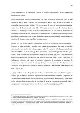 90
zonas das superfícies de contato das camadas da estratificação geológica do bloco soerguido
que conforma a serra.
Estes alinhamentos paralelos de montanhas têm cotas altimétricas médias em torno de 900
metros na porção oeste e chegam a 1.100 metros na porção leste. A base desta cadeia de
montanhas encontra-se, em média, a 500 metros acima do nível do mar, o que significa dizer
que a Serra de Jacobina está entre 400 e 600 metros acima do nível das planícies de seu
entorno63
. À medida que a serra se desenvolve no sentido sul, as suas altitudes decrescem, até
que topograficamente se una à superfície de aplainamento. Os dados apresentados permitem
considerar, portanto, que, ante as suas dimensões e a sua monumentalidade natural, esta serra
constitui, de fato, um marco significativo da paisagem.
Por sua vez, esta mesma feição – alinhamentos paralelos de montanhas, com vertentes altas e
íngremes e vales profundos – conduz a um padrão de escoamento das águas e materiais
concentrados nos fundos dos vales principais, além de promover ablação generalizada nas
encostas (SAMPAIO et al., 2001, p. 6). É justamente o escoamento generalizado das águas
sobre a serra, aliado a forte inclinação e à composição rochosa, que causa a descontinuidade
da cobertura sedimentar, fazendo com que muito da superfície fique à mostra. Neste caso, os
sedimentos existentes são rasos e pontuais, compostos de arenização e manchas de
concrecionamentos em forma de couraça ferruginosa, tecnicamente classificados como
“litossolos, solos podzólicos distróficos e areias quartzosas” (EMBRAPA, 2006; SAMPAIO
et al., 2001, p. 6).
Agrega a isto o padrão de quebra das rochas (diaclasamento, rachadura, fratura, quebra e
queda), que se expressa em seções regulares de diversos tamanhos, tornando a superfície da
Serra de Jacobina escalonada, irregular e instável, com muitos trechos de paredes amorfas nas
meias encostas. Esta característica da superfície da serra faz com que a comunidade local a
compare com um cuscuz, referindo-se a ela como uma “serra do tipo cuscuz”64
.
63
Esta diferença de altitude se dá em função da constituição e resistência dos materiais e dos processos erosivos que levaram
as superfícies a deter patamares distintos (NEVES et al., 2008, p. 14).
64
Para entender esta comparação, que remete a uma descrição do contexto, o cuscuz é uma espécie de bolo feito somente
com farinha grossa de milho, temperado com sal ou açúcar, cozido a vapor, cuja massa, embora homogênea na composição, é
de textura muito irregular e esfarela facilmente quando cortada, sobretudo nas extremidades. Guardadas as proporções, a
comparação entre a serra e o cuscuz parece fazer sentido.
 