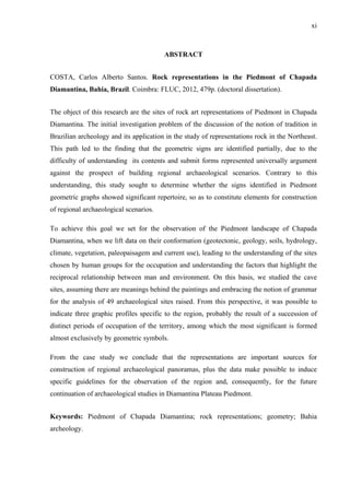 xi
ABSTRACT
COSTA, Carlos Alberto Santos. Rock representations in the Piedmont of Chapada
Diamantina, Bahia, Brazil. Coimbra: FLUC, 2012, 479p. (doctoral dissertation).
The object of this research are the sites of rock art representations of Piedmont in Chapada
Diamantina. The initial investigation problem of the discussion of the notion of tradition in
Brazilian archeology and its application in the study of representations rock in the Northeast.
This path led to the finding that the geometric signs are identified partially, due to the
difficulty of understanding its contents and submit forms represented universally argument
against the prospect of building regional archaeological scenarios. Contrary to this
understanding, this study sought to determine whether the signs identified in Piedmont
geometric graphs showed significant repertoire, so as to constitute elements for construction
of regional archaeological scenarios.
To achieve this goal we set for the observation of the Piedmont landscape of Chapada
Diamantina, when we lift data on their conformation (geotectonic, geology, soils, hydrology,
climate, vegetation, paleopaisagem and current use), leading to the understanding of the sites
chosen by human groups for the occupation and understanding the factors that highlight the
reciprocal relationship between man and environment. On this basis, we studied the cave
sites, assuming there are meanings behind the paintings and embracing the notion of grammar
for the analysis of 49 archaeological sites raised. From this perspective, it was possible to
indicate three graphic profiles specific to the region, probably the result of a succession of
distinct periods of occupation of the territory, among which the most significant is formed
almost exclusively by geometric symbols.
From the case study we conclude that the representations are important sources for
construction of regional archaeological panoramas, plus the data make possible to induce
specific guidelines for the observation of the region and, consequently, for the future
continuation of archaeological studies in Diamantina Plateau Piedmont.
Keywords: Piedmont of Chapada Diamantina; rock representations; geometry; Bahia
archeology.
 