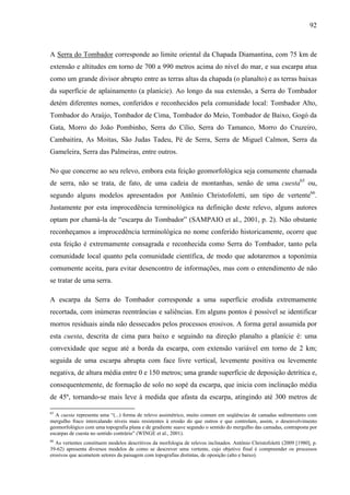 92
A Serra do Tombador corresponde ao limite oriental da Chapada Diamantina, com 75 km de
extensão e altitudes em torno de 700 a 990 metros acima do nível do mar, e sua escarpa atua
como um grande divisor abrupto entre as terras altas da chapada (o planalto) e as terras baixas
da superfície de aplainamento (a planície). Ao longo da sua extensão, a Serra do Tombador
detém diferentes nomes, conferidos e reconhecidos pela comunidade local: Tombador Alto,
Tombador do Araújo, Tombador de Cima, Tombador do Meio, Tombador de Baixo, Gogó da
Gata, Morro do João Pombinho, Serra do Cílio, Serra do Tamanco, Morro do Cruzeiro,
Cambaitira, As Moitas, São Judas Tadeu, Pé de Serra, Serra de Miguel Calmon, Serra da
Gameleira, Serra das Palmeiras, entre outros.
No que concerne ao seu relevo, embora esta feição geomorfológica seja comumente chamada
de serra, não se trata, de fato, de uma cadeia de montanhas, senão de uma cuesta65
ou,
segundo alguns modelos apresentados por Antônio Christofoletti, um tipo de vertente66
.
Justamente por esta improcedência terminológica na definição deste relevo, alguns autores
optam por chamá-la de “escarpa do Tombador” (SAMPAIO et al., 2001, p. 2). Não obstante
reconheçamos a improcedência terminológica no nome conferido historicamente, ocorre que
esta feição é extremamente consagrada e reconhecida como Serra do Tombador, tanto pela
comunidade local quanto pela comunidade científica, de modo que adotaremos a toponímia
comumente aceita, para evitar desencontro de informações, mas com o entendimento de não
se tratar de uma serra.
A escarpa da Serra do Tombador corresponde a uma superfície erodida extremamente
recortada, com inúmeras reentrâncias e saliências. Em alguns pontos é possível se identificar
morros residuais ainda não dessecados pelos processos erosivos. A forma geral assumida por
esta cuesta, descrita de cima para baixo e seguindo na direção planalto a planície é: uma
convexidade que segue até a borda da escarpa, com extensão variável em torno de 2 km;
seguida de uma escarpa abrupta com face livre vertical, levemente positiva ou levemente
negativa, de altura média entre 0 e 150 metros; uma grande superfície de deposição detrítica e,
consequentemente, de formação de solo no sopé da escarpa, que inicia com inclinação média
de 45º, tornando-se mais leve à medida que afasta da escarpa, atingindo até 300 metros de
65
A cuesta representa uma “(...) forma de relevo assimétrico, muito comum em seqüências de camadas sedimentares com
mergulho fraco intercalando níveis mais resistentes à erosão do que outros e que controlam, assim, o desenvolvimento
geomorfológico com uma topografia plana e de gradiente suave segundo o sentido do mergulho das camadas, contraposta por
escarpas de cuesta no sentido contrário” (WINGE et al., 2001).
66
As vertentes constituem modelos descritivos da morfologia de relevos inclinados. Antônio Christofoletti (2009 [1980], p.
39-62) apresenta diversos modelos de como se descrever uma vertente, cujo objetivo final é compreender os processos
erosivos que acometem setores da paisagem com topografias distintas, de oposição (alto e baixo).
 
