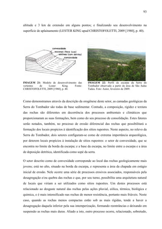 93
altitude e 3 km de extensão em alguns pontos; e finalizando seu desenvolvimento na
superfície de aplainamento (LESTER KING apud CHRISTOFOLETTI, 2009 [1980], p. 40).
IMAGEM 21: Modelo de desenvolvimento das
vertentes de Lester King. Fonte:
CHRISTOFOLETTI, 2009 [1980], p. 40.
IMAGEM 22: Perfil da escarpa da Serra do
Tombador observado a partir da área de São Judas
Tadeu. Foto: Autor, fevereiro de 2009.
Como demonstramos através da descrição da orogênese deste setor, as camadas geológicas da
Serra do Tombador são todas de base sedimentar. Contudo, a composição, rigidez e textura
das rochas são diferentes em decorrência dos processos ambientais e climáticos que
proporcionaram as suas formações, bem como do seu processo de consolidação. Estes fatores
serão notados, também, no processo de erosão diferencial das rochas que possibilitará a
formação dos locais propícios à identificação dos sítios rupestres. Neste aspecto, no relevo da
Serra do Tombador, dois setores configuram-se como de extrema importância arqueológica,
por deterem locais propícios à instalação de sítios rupestres: o setor de convexidade, que se
encontra no limite da borda da escarpa; e a base da escarpa, no limite entre a escarpa e a área
de deposição detrítica, identificada como sopé da serra.
O setor descrito como de convexidade corresponde ao local das rochas geologicamente mais
jovens; está no alto, situado na borda da escarpa, e representa a área da chapada em estágio
inicial de erosão. Nele ocorre uma série de processos erosivos associados, responsáveis pela
desagregação e/ou quebra das rochas e que, por seu turno, possibilita uma arquitetura natural
de locais que viriam a ser utilizados como sítios rupestres. Um destes processos está
relacionado ao desgaste natural das rochas pelas ações pluvial, eólica, térmica, biológica e
química, e é mais intensificado nas rochas de menor resistência, portanto mais friáveis. Neste
caso, quando as rochas menos compactas estão sob as mais rígidas, tende a haver a
desagregação daquela inferior pela sua intemperização, formando reentrâncias e deixando em
suspensão as rochas mais duras. Aliado a isto, outro processo ocorre, relacionado, sobretudo,
 