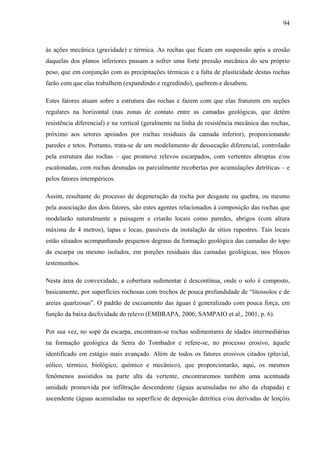 94
às ações mecânica (gravidade) e térmica. As rochas que ficam em suspensão após a erosão
daquelas dos planos inferiores passam a sofrer uma forte pressão mecânica do seu próprio
peso, que em conjunção com as precipitações térmicas e a falta de plasticidade destas rochas
farão com que elas trabalhem (expandindo e regredindo), quebrem e desabem.
Estes fatores atuam sobre a estrutura das rochas e fazem com que elas fraturem em seções
regulares na horizontal (nas zonas de contato entre as camadas geológicas, que detêm
resistência diferencial) e na vertical (geralmente na linha de resistência mecânica das rochas,
próximo aos setores apoiados por rochas residuais da camada inferior), proporcionando
paredes e tetos. Portanto, trata-se de um modelamento de dessecação diferencial, controlado
pela estrutura das rochas – que promove relevos escarpados, com vertentes abruptas e/ou
escalonadas, com rochas desnudas ou parcialmente recobertas por acumulações detríticas – e
pelos fatores intempéricos.
Assim, resultante do processo de degeneração da rocha por desgaste ou quebra, ou mesmo
pela associação dos dois fatores, são estes agentes relacionados à composição das rochas que
modelarão naturalmente a paisagem e criarão locais como paredes, abrigos (com altura
máxima de 4 metros), lapas e locas, passíveis da instalação de sítios rupestres. Tais locais
estão situados acompanhando pequenos degraus da formação geológica das camadas do topo
da escarpa ou mesmo isolados, em porções residuais das camadas geológicas, nos blocos
testemunhos.
Nesta área de convexidade, a cobertura sedimentar é descontínua, onde o solo é composto,
basicamente, por superfícies rochosas com trechos de pouca profundidade de “litossolos e de
areias quartzosas”. O padrão de escoamento das águas é generalizado com pouca força, em
função da baixa declividade do relevo (EMBRAPA, 2006; SAMPAIO et al., 2001, p. 6).
Por sua vez, no sopé da escarpa, encontram-se rochas sedimentares de idades intermediárias
na formação geológica da Serra do Tombador e refere-se, no processo erosivo, àquele
identificado em estágio mais avançado. Além de todos os fatores erosivos citados (pluvial,
eólico, térmico, biológico, químico e mecânico), que proporcionarão, aqui, os mesmos
fenômenos assistidos na parte alta da vertente, encontraremos também uma acentuada
umidade promovida por infiltração descendente (águas acumuladas no alto da chapada) e
ascendente (águas acumuladas na superfície de deposição detrítica e/ou derivadas de lençóis
 