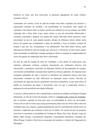 95
freáticos) na rocha, que atua removendo as partículas agregadoras do corpo rochoso,
tornando-o friável.
Acentuando este cenário, existe no sopé da escarpa uma densa vegetação que promove a
manutenção constante da umidade e dá possibilidade de crescimento mais rápido da
vegetação e dos liquens sobre as rochas, opondo este ambiente ao do seu entorno, que detém
vegetação rala e clima árido. Logo, nestes setores se cria um microclima diferenciado e
constante, acelerando o desgaste e/ou quebra das rochas. Derivados destes processos, serão
encontrados na área de sopé grandes paredes, abrigos de diferentes alturas (desde muito
baixos até aqueles que acompanham a altura do paredão) e locas na própria estrutura da
escarpa e que, por isto, acompanham o seu alinhamento. Para além destes fatores, pelas
diferenças de altitude do sopé da escarpa, que varia de 0 a 150 metros, os sítios nestes setores
serão encontrados em diferentes camadas geológicas, desde as camadas de conglomerados de
seixos até aquelas de composição mais fina e selecionada.
Na área do sopé da escarpa da Serra do Tombador, o solo detém, de modo geral, uma
cobertura sedimentar contínua, composto basicamente por sedimentos arenosos mal
selecionados e pedregosos (derivados da deposição detrítica da decomposição da escarpa),
com bastante profundidade e pouquíssimas superfícies rochosas aparentes. Em algumas áreas
protegidas (abrigadas) do sopé, é possível se identificar um sedimento arenoso mais bem
selecionado, resultado da ação diferencial de deposição nestes setores, derivado de
carreamento por água das chuvas, geralmente com baixa competência, ou por ação eólica. O
padrão de escoamento das águas é descontínuo, uma vez que a composição arenosa e
pedregosa do solo possibilita uma rápida infiltração.
A terceira e última feição do relevo identificada no domínio da unidade morfológica Chapada
Diamantina, na área de recorte da pesquisa, refere-se à chapada sobre a Serra do Tombador,
que se encontra, seguindo de leste para oeste, na continuidade do relevo de convexidade.
Trata-se de um relevo extenso que avança praticamente plano cerca de 20 km sobre a Serra do
Tombador para, daí, começar a ganhar gradualmente uma leve inclinação do sentido oeste, até
encontrar a depressão que conforma a bacia do rio Salitre. No recorte da área de pesquisa,
nesta área se encontram as localidades de Caatinga do Moura, Boa Vista, Roçado, Lages do
Batata, Olhos D’água, Assentamento Alagoinha, Assentamento Quixabeira, Genipapo dos
Olhos D’água, Tambari e Pau Ferro no município de Jacobina, e o distrito de Taquarandi em
Mirangaba.
 