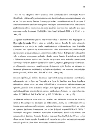 96
Tendo em vista a feição do relevo, quase não foram identificados sítios nesta região. Aqueles
identificados estão em afloramentos rochosos, no domínio calcário, nas proximidades do leito
de um rio e num serrote. Trata-se de uma pequena loca e um sítio na entrada de cavernas. A
cobertura sedimentar é bastante homogênea, com alguns afloramentos rochosos, onde os solos
predominantes são os cambissolos, nas zonas calcárias, e os litossolos, argissolos e as areias
quartzosas no alto da chapada (EMBRAPA, 2006; SAMPAIO et al., 2001, p. 6; SILVA et al.,
2004, 59).
A segunda unidade morfológica do relevo baiano onde se encontra a área de pesquisa é a
Depressão Sertaneja. Dentre todas as unidades, trata-se daquela de maior dimensão,
estendendo-se pelo interior do estado, especialmente na região conhecida como Semiárido.
Refere-se a uma superfície de erosão desenvolvida sobre o bloco cristalino, constituída por
relevos planos e suaves ondulados com morros isolados. Os rios da Depressão Sertaneja têm
vales geralmente largos, pouco profundos e fundos planos. As cotas de altitude variam de 400
a 600 metros acima do nível do mar. Os solos são pouco ou muito profundos, com textura e
composição variáveis, podendo ocorrer solos arenosos, argilosos, pedregosos (solos litólicos)
ou afloramentos rochosos; especificamente, destacam-se neste domínio da paisagem os
latossolos, planossolos, cambissolos, argissolos (podzólicos) e os neossolos quartzarênicos
(areias quarzosas) (EMBRAPA, 2006; SILVA et al., 2004, p. 60).
No caso específico, no domínio da área da Depressão Sertaneja se encontra a superfície de
aplainamento entre a Serra do Tombador e a Serra de Jacobina, uma faixa descoberta
orientada no sentido norte a sul, onde é identificado o embasamento rochoso composto por
“granitos, gnaisses, xistos e eruptivas antigas”. Em alguns pontos o relevo plano, com baixa
declividade, dá lugar a morros baixos, suaves e arredondados, formados por essas rochas mais
velhas (PEDREIRA & DOURADO, 2002, p. 182; SAMPAIO et al., 2001, p. 12).
A cobertura sedimentar nesta área é de coluvião, com sedimentos oriundos dos altos das
serras, e de decomposição das rochas do embasamento. Assim, são identificados solos de
texturas areno-argilosas, argilo-arenosas e argilosas (latossolos e solos podzolicos) que variam
de espessura, localmente descontínuas, com trechos de lajes à mostra (EMBRAPA, 2006). O
escoamento das águas é superficial e em forma de enxurradas, muitas vezes intensas, com
carreamento de detritos e formação de sulcos e ravinas (SAMPAIO et al., 2001, p. 6). Em
alguns trechos de rios, que são, de modo geral, rasos e largos, podem ser encontrados grandes
matacões graníticos. Num destes matacões foi identificado um sítio.
 