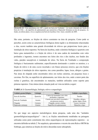 97
IMAGEM 23: Vista panorâmica em 180º, a partir da Serra do Tombador – no trecho chamado por locais de
Serra do Cílio –, da superfície de aplainamento que caracteriza a Depressão Sertaneja na área de pesquisa. Ao
fundo, em último plano, vê-se a sequência da Serra de Jacobina. Foto: Autor, setembro de 2009.
São estas, portanto, as feições de relevo constantes na área de pesquisa. Como pode se
perceber, assim como as características litológicas desta região e as diretamente relacionadas
a elas, ocorre também uma grande diversidade de relevos que proporciona locais para a
instalação de sítios rupestres. Na Serra de Jacobina, onde o domínio litológico é quartzito com
baixo grau metamórfico e a feição do relevo é de uma cadeia de montanhas com vales
profundos e íngremes, iremos encontrar nos leitos dos rios e dos riachos, nos fundos dos
vales, paredes susceptíveis à instalação de sítios. Na Serra do Tombador a composição
litológica é basicamente sedimentar, especificamente dominando o cenário os arenitos, e a
feição do relevo é de uma cuesta recortada e em franco processo erosivo, que cria feições
propícias à instalação de sítios rupestres, tais como paredões, lapas, locas, abrigos e grutas.
Nas áreas de chapada serão encontrados sítios em rochas calcárias, em pequenas locas e
cavernas. Por fim, na superfície de aplainamento, nos leitos dos rios, onde a maior parte das
rochas é granítica, são encontrados os matacões, também utilizados como suporte para
pinturas rupestres. Uma síntese desta situação pode ser vista na tabela a seguir:
TABELA 1: Geomorfologia, litologia, relevo e arqueologia
Unidade geomorfológica Litologia Relevo Unidade arqueológica
Serra de Jacobina Quartzito
Cadeia de montanhas com vales
profundos e íngremes
Paredes
Serra do Tombador Arenito
Cuesta com um relevo recortado e
em processo erosivo
Paredões, abrigos,
grutas, lapas e locas
Chapada Calcário Chapada, serrote e dolina Locas e cavernas
Depressão sertaneja Granito Superfície de aplainamento Matacões e lajes
No que tange aos aspectos metodológicos desta pesquisa, cada uma das “unidades
geomorfológicas/arqueológicas” – isto é, as feições naturalmente modeladas na paisagem
utilizadas como parte constituinte dos sítios arqueológicos de representações rupestres – se
encontra definida na tabela 2. Na sequência, apresentamos o recorte da carta Relevo SRTM da
Embrapa, que sintetiza as feições do relevo discutidas neste subcapítulo.
 