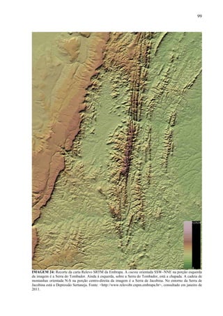 99
IMAGEM 24: Recorte da carta Relevo SRTM da Embrapa. A cuesta orientada SSW–NNE na porção esquerda
da imagem é a Serra do Tombador. Ainda à esquerda, sobre a Serra do Tombador, está a chapada. A cadeia de
montanhas orientada N-S na porção centro-direita da imagem é a Serra de Jacobina. No entorno da Serra de
Jacobina está a Depressão Sertaneja. Fonte: <http://www.relevobr.cnpm.embrapa.br>, consultado em janeiro de
2011.
 