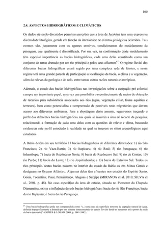 100
2.4. ASPECTOS HIDROGRÁFICOS E CLIMÁTICOS
Os dados até então discutidos permitem perceber que a área de Jacobina tem uma expressiva
diversidade litológica, gerada em função da intensidade de eventos geológicos ocorridos. Tais
eventos são, juntamente com os agentes erosivos, condicionantes do modelamento da
paisagem, que igualmente é diversificada. Por sua vez, na conformação deste modelamento
têm especial importância as bacias hidrográficas, cada uma delas constituída como um
conjunto de terras drenado por um rio principal e pelos seus afluentes67
. O regime fluvial das
diferentes bacias hidrográficas estará regido por uma complexa rede de fatores, e nesse
regime terá uma grande parcela de participação a localização da bacia, o clima e a vegetação,
além do relevo, da geologia e do solo, entre tantas outras razões naturais e antrópicas.
Ademais, o estudo das bacias hidrográficas nas investigações sobre a ocupação pré-colonial
cumpre um importante papel, uma vez que possibilita o reconhecimento de meios de obtenção
de recursos para subsistência associados aos rios (água, vegetação ciliar, fauna aquática e
terrestre), bem como potencializa a compreensão de possíveis rotas migratórias que davam
acesso aos diferentes ambientes. Para a abordagem deste assunto, seguiremos traçando o
perfil das diferentes bacias hidrográficas nas quais se inserem a área de recorte da pesquisa,
relacionando a formação de cada uma delas com as questões de relevo e clima, buscando
evidenciar este perfil associado à realidade na qual se inserem os sítios arqueológicos aqui
estudados.
A Bahia detém em seu território 13 bacias hidrográficas de diferentes dimensões: 1) rio São
Francisco; 2) rio Vaza-Barris; 3) rio Itapicuru; 4) rio Real; 5) rio Paraguaçu; 6) rio
Inhambupe; 7) bacia do Recôncavo Norte; 8) bacia do Recôncavo Sul; 9) rio de Contas; 10)
rio Pardo; 11) bacia do Leste; 12) rio Jequitinhonha; e 13) bacia do Extremo Sul. Todos os
rios principais destas bacias nascem no interior do estado da Bahia ou em Minas Gerais e
deságuam no Oceano Atlântico. Algumas delas têm afluentes nos estados do Espírito Santo,
Goiás, Tocantins, Piauí, Pernambuco, Alagoas e Sergipe (MIRANDA et al. 2010; SILVA et
al., 2004, p. 48). No caso específico da área de estudo, situada no Piemonte da Chapada
Diamantina, existe a influência de três bacias hidrográficas: bacia do rio São Francisco; bacia
do rio Itapicuru; e bacia do rio Paraguaçu.
67
Uma bacia hidrográfica pode ser compreendida como “(...) uma área da superfície terrestre de captação natural de água,
definida topograficamente e drenada por um sistema interconectado de canais fluviais desde as nascentes até o ponto de saída
da bacia (exutório)” (GOMES & LOBÃO, 2009, p. 3841-3842).
 
