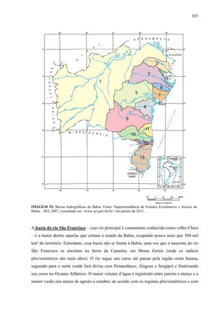 101
IMAGEM 25: Bacias hidrográficas da Bahia. Fonte: Superintendência de Estudos Econômicos e Sociais da
Bahia – SEI, 2007, consultado em <www.sei.gov.ba.br> em janeiro de 2011.
A bacia do rio São Francisco – cujo rio principal é comumente conhecido como velho Chico
– é a maior dentre aquelas que cortam o estado da Bahia, ocupando pouco mais que 304 mil
km² do território. Entretanto, essa bacia não se limita à Bahia, uma vez que a nascente do rio
São Francisco se encontra na Serra da Canastra, em Minas Gerais (onde os índices
pluviométricos são mais altos). O rio segue seu curso até passar pela região oeste baiana,
seguindo para o norte (onde fará divisa com Pernambuco, Alagoas e Sergipe) e finalizando
seu curso no Oceano Atlântico. O maior volume d’água é registrado entre janeiro e março e a
menor vazão nos meses de agosto a outubro, de acordo com os regimes pluviométricos e com
 
