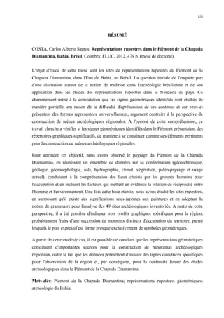 xii
RÉSUMÉ
COSTA, Carlos Alberto Santos. Représentations rupestres dans le Piémont de la Chapada
Diamantina, Bahia, Brésil. Coimbra: FLUC, 2012, 479 p. (thèse de doctorat).
L'objet d'étude de cette thèse sont les sites de représentations rupestres du Piémont de la
Chapada Diamantina, dans l'Etat de Bahia, au Brésil. La question initiale de l'enquête part
d'une discussion autour de la notion de tradition dans l'archéologie brésilienne et de son
application dans les études des représentations rupestres dans le Nordeste du pays. Ce
cheminement mène à la constatation que les signes géométriques identifiés sont étudiés de
manière partielle, em raison de la difficulté d'apréhension de ses contenus et car ceux-ci
présentent des formes représentées universellement, argument contraire à la perspective de
construction de scènes archéologiques régionales. A l'opposé de cette compréhension, ce
travail cherche a vérifier si les signes géométriques identifiés dans le Piémont présentaient des
répertoires graphiques significatifs, de manière à se constituer comme des éléments pertinents
pour la construction de scènes archéologiques régionales.
Pour atteindre cet objectif, nous avons observé le paysage du Piémont de la Chapada
Diamantina, en réunissant un ensemble de données sur sa conformation (géotechtonique,
géologie, géomorphologie, sols, hydrographie, climat, végétation, paléo-paysage et usage
actuel), conduisant à la compréhension des lieux choisis par les groupes humains pour
l'occupation et en incluant les facteurs qui mettent en évidence la relation de réciprocité entre
l'homme et l'environnement. Une fois cette base établie, nous avons étudié les sites rupestres,
en supposant qu'il existe des significations sous-jacentes aux peintures et en adoptant la
notion de grammaire pour l'analyse des 49 sites archéologiques inventoriés. A partir de cette
perspective, il a été possible d'indiquer trois profils graphiques spécifiques pour la région,
probablement fruits d'une succession de moments distincts d'occupation du territoire, parmi
lesquels le plus expressif est formé presque exclusivement de symboles géométriques.
A partir de cette étude de cas, il est possible de conclure que les représentations géométriques
constituent d'importantes sources pour la construction de panoramas archéologiques
régionaux, outre le fait que les données permettent d'induire des lignes directrices spécifiques
pour l'observation de la région et, par conséquent, pour la continuité future des études
archéologiques dans le Piémont de la Chapada Diamantina.
Mots-clés: Piémont de la Chapada Diamantina; représentations rupestres; géométriques;
archéologie du Bahia.
 