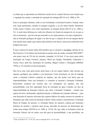 102
os climas que se apresentam nos diferentes trechos do rio: tropical chuvoso com estação seca
e vegetação de cerrado; e semiárido de vegetação de caatinga (SILVA et al., 2004, p. 50).
Entre os principais afluentes, estão os rios Carinhanha, Correntina/Corrente e Grande, todos
com vazão permanente, situados na margem esquerda; e os rios Santo Onofre, Paramirim,
Verde, Jacaré e Salitre, com vazão intermitente, na margem direita (SILVA et al., 2004, p.
51). A razão desta diferença na vazão dos afluentes em função da margem do rio em que se
eles se encontram – que faz com que num lado os rios sejam perenes e no outro, temporários –
está na formação geológica da região e no fato de que o conjunto de rios da margem direita
está situado numa região cujos índices pluviométricos são baixos, numa zona conhecida como
polígono das secas.
É neste contexto de menor índice pluviométrico que se encontra o rio Salitre, afluente do rio
São Francisco. O rio Salitre está localizado na porção norte do estado, orientado NNE-SSW68
,
com pouco mais de 333 km de extensão, ocupando 14.136 km². O seu curso passa pelos
municípios de Campo Formoso, Juazeiro, Morro do Chapéu, Ourolândia, Umburanas e
Várzea Nova, além dos municípios de Jacobina, Miguel Calmon e Mirangaba (SRHSH,
1993b, p. 14), inseridos na área de pesquisa.
Para ter-se uma visão geral acerca desta bacia e do seu regime hídrico, cabe retornar aos
aspectos geológicos que moldam a sua fisionomia. Como discutimos, no alto da chapada
existe a formação Caboclo composta de argilitos, que são rochas com baixo grau de
impermeabilidade. Entre esta formação e o cristalino se encontra a formação Tombador,
basicamente composta por arenitos que, em contraponto aos argilitos, têm alta
permeabilidade, com boa capacidade física de circulação de água. Contudo, em face da
impermeabilidade da formação Caboclo, que cobre a formação Tombador – criando uma
espécie de forro e diminuindo, significativamente, a infiltração nas camadas inferiores –, para
uma discussão de aspectos relevantes dos regimes hídricos da região, teremos de entender as
formações que estão acima da formação Caboclo. Desta maneira, encontraremos a formação
Morro de Chapéu, de arenitos, e a formação Salitre, de calcários, cobertas por formações
detríticas de arenitos e calcários mais jovens, derivadas do processo de deterioração das
rochas mais antigas (NEVES et al., 2008, p. 12-24). Ou seja, todas as formações acima da
formação Caboclo são de rochas com alto grau de permeabilidade, o que possibilita, em
68
Entre as latitudes 9°27’ e 11°30’ Sul e entre as longitudes 40°22’ e 41°30’ Oeste.
 