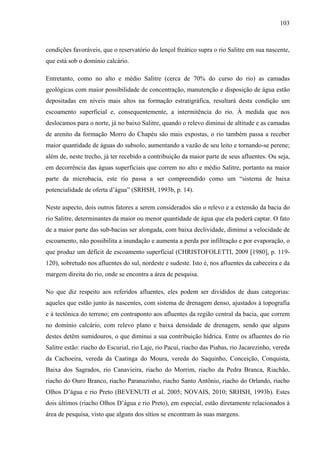 103
condições favoráveis, que o reservatório do lençol freático supra o rio Salitre em sua nascente,
que está sob o domínio calcário.
Entretanto, como no alto e médio Salitre (cerca de 70% do curso do rio) as camadas
geológicas com maior possibilidade de concentração, manutenção e disposição de água estão
depositadas em níveis mais altos na formação estratigráfica, resultará desta condição um
escoamento superficial e, consequentemente, a intermitência do rio. À medida que nos
deslocamos para o norte, já no baixo Salitre, quando o relevo diminui de altitude e as camadas
de arenito da formação Morro do Chapéu são mais expostas, o rio também passa a receber
maior quantidade de águas do subsolo, aumentando a vazão de seu leito e tornando-se perene;
além de, neste trecho, já ter recebido a contribuição da maior parte de seus afluentes. Ou seja,
em decorrência das águas superficiais que correm no alto e médio Salitre, portanto na maior
parte da microbacia, este rio passa a ser compreendido como um “sistema de baixa
potencialidade de oferta d’água” (SRHSH, 1993b, p. 14).
Neste aspecto, dois outros fatores a serem considerados são o relevo e a extensão da bacia do
rio Salitre, determinantes da maior ou menor quantidade de água que ela poderá captar. O fato
de a maior parte das sub-bacias ser alongada, com baixa declividade, diminui a velocidade de
escoamento, não possibilita a inundação e aumenta a perda por infiltração e por evaporação, o
que produz um déficit de escoamento superficial (CHRISTOFOLETTI, 2009 [1980], p. 119-
120), sobretudo nos afluentes do sul, nordeste e sudeste. Isto é, nos afluentes da cabeceira e da
margem direita do rio, onde se encontra a área de pesquisa.
No que diz respeito aos referidos afluentes, eles podem ser divididos de duas categorias:
aqueles que estão junto às nascentes, com sistema de drenagem denso, ajustados à topografia
e à tectônica do terreno; em contraponto aos afluentes da região central da bacia, que correm
no domínio calcário, com relevo plano e baixa densidade de drenagem, sendo que alguns
destes detêm sumidouros, o que diminui a sua contribuição hídrica. Entre os afluentes do rio
Salitre estão: riacho do Escurial, rio Laje, rio Pacuí, riacho das Piabas, rio Jacarezinho, vereda
da Cachoeira, vereda da Caatinga do Moura, vereda do Saquinho, Conceição, Conquista,
Baixa dos Sagrados, rio Canavieira, riacho do Morrim, riacho da Pedra Branca, Riachão,
riacho do Ouro Branco, riacho Paranazinho, riacho Santo Antônio, riacho do Orlando, riacho
Olhos D’água e rio Preto (BEVENUTI et al. 2005; NOVAIS, 2010; SRHSH, 1993b). Estes
dois últimos (riacho Olhos D’água e rio Preto), em especial, estão diretamente relacionados à
área de pesquisa, visto que alguns dos sítios se encontram às suas margens.
 