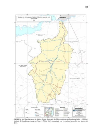 104
IMAGEM 26: Microbacia do rio Salitre. Fonte: Secretaria do Meio Ambiente do Estado da Bahia – SEMA /
Instituto de Gestão das Águas e Clima – INGÁ, 2009, consultado em <www.inga.ba.gov.br> em janeiro de
2011.
 