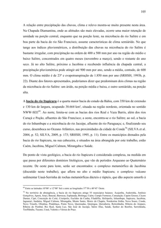 105
A relação entre precipitação das chuvas, clima e relevo mostra-se muito presente nesta área.
Na Chapada Diamantina, onde as altitudes são mais elevadas, ocorre uma maior retenção de
umidade na porção central, enquanto que na porção leste, na microbacia do rio Salitre e em
boa parte da bacia do rio São Francisco, assume características de clima semiárido. No que
tange aos índices pluviométricos, a distribuição das chuvas na microbacia do rio Salitre é
bastante irregular, com precipitação na ordem de 400 a 500 mm por ano na região do médio e
baixo Salitre, concentrados em quatro meses (novembro a março), sendo o restante do ano
seco. Já no alto Salitre, próximo a Jacobina e recebendo influência da chapada central, a
precipitação pluviométrica pode atingir até 900 mm por ano, sendo a média, contudo, de 600
mm. O clima médio é de 23º e evapotranspiração de 1.850 mm por ano (SRHSH, 1993b, p.
22). Diante dos fatores apresentados, poderíamos dizer que predominam dois climas na região
da microbacia do rio Salitre: um árido, na porção média e baixa, e outro semiárido, na porção
alta.
A bacia do rio Itapicuru é a quarta maior bacia do estado da Bahia, com 350 km de extensão
e 130 km de largura, ocupando 38.664 km², situada na região nordeste, orientada no sentido
NWW-SEE69
. Ao norte, limita-se com as bacias dos rios Real e Vaza Barris, além dos rios
Curaçá e Poção, afluentes do São Francisco; a oeste, encontra-se o rio Salitre; ao sul, a bacia
do rio Inhambupe e a microbacia do rio Jacuípe, afluente do rio Paraguaçu; e, finalizando seu
curso, desemboca no Oceano Atlântico, nas proximidades da cidade de Conde70
(SILVA et al.
2004, p. 52; SILVA, 2009, p. 173; SRHSH, 1995, p. 11). Entre os municípios drenados pela
bacia do rio Itapicuru, na sua cabeceira, e situados na área abrangida por este trabalho, estão
Caém, Jacobina, Miguel Calmon, Mirangaba e Saúde.
Do ponto de vista geológico, a bacia do rio Itapicuru é considerada complexa, na medida em
que passa por diferentes domínios litológicos, que vão de períodos Arqueano ao Quaternário
recente. De oeste para leste, serão ser encontrados: o complexo metamórfico de Jacobina
(discutido neste trabalho), que aflora no alto e médio Itapicuru; o complexo vulcano
sedimentar Uauá-Serrinha de rochas metamórficas dúcteis e rúpteis, que dão aspecto amorfo à
69
Entre as latitudes 10°00’ e 12°00’ Sul e entre as longitudes 37°30 e 40°45’ Oeste.
70
No território de abrangência, a bacia do rio Itapicuru atinge 55 municípios baianos: Acajutiba, Andorinha, Antônio
Gonçalves, Aporá, Araci, Banzaê, Barrocas, Esplanada, Biritinga, Caém, Campo Formoso, Cansanção, Capim Grosso, Cícero
Dantas, Cipó, Conceição do Coité, Crisópolis, Euclides da Cunha, Filadélfia, Heliópolis, Inhambupe, Itapicuru, Jacobina,
Jaguarari, Jandaíra, Miguel Calmon, Mirangaba, Monte Santo, Morro do Chapéu, Nordestina Itiúba, Nova Soure, Conde,
Novo Triunfo, Olindina, Pindobaçu, Ponto Novo, Queimadas, Quijingue, Quixabeira, Retirolândia, Ribeira do Amparo,
Ribeira do Pombal, Rio Real, Santa Luz, São José do Jacuípe, Sátiro Dias, Saúde, Senhor do Bonfim, Serrolândia,
Teofilândia, Tucano, Uauá, Valente e Várzea do Poço.
 