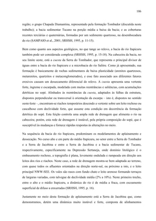 106
região; o grupo Chapada Diamantina, representado pela formação Tombador (discutida neste
trabalho); a bacia sedimentar Tucano na porção média a baixa da bacia; e as coberturas
recentes terciárias e quaternárias, formadas por um sedimento quartzoso, na desembocadura
do rio (SAMPAIO et al., 2001; SRHSH, 1995, p. 11-15).
Bem como quanto aos aspectos geológicos, no que tange ao relevo, a bacia do rio Itapicuru
também pode ser considerada complexa (SRHSH, 1995, p. 15-18). Na cabeceira da bacia, no
seu limite oeste, está a cuesta da Serra do Tombador, que representa o principal divisor de
águas entre a bacia do rio Itapicuru e a microbacia do rio Salitre. Como já apresentado, sua
formação é basicamente de rochas sedimentares de baixa plasticidade (arenitos quartzosos,
metarenitos, quartzitos e metaconglomerados), e esse fato associado aos diferentes fatores
erosivos causam um dessecamento diferencial do relevo. A cuesta apresenta uma vertente
forte, íngreme e escarpada, modelada com muitas reentrâncias e saliências, com acumulações
detríticas no sopé. Alinhados às reentrâncias da cuesta, adaptados às falhas da estrutura,
dispostos perpendicular ou transversal à orientação da escarpa – isto é, dispostos no sentido
oeste-leste –, encontram-se riachos temporários descendo a vertente sobre um leito rochoso ou
cascalhoso com declividade forte, que assume esta condição em decorrência da formação
detrítica do sopé. Esta feição controla uma ampla rede de drenagem que alimenta o rio na
cabeceira; porém, esta rede de drenagem é instável, pela própria composição do sopé, que é
susceptível às mudanças e fornece rápidas respostas às alterações no meio.
Na sequência da bacia do rio Itapicuru, predominam os modelamentos de aplainamento e
dessecação. No curso alto e em parte do médio Itapicuru, no setor entre a Serra do Tombador
e a Serra de Jacobina e entre a Serra de Jacobina e a bacia sedimentar de Tucano,
respectivamente, especificamente na Depressão Sertaneja, onde domínio litológico é o
embasamento rochoso, a topografia é plana, levemente ondulada e rampeada em direção aos
leitos dos rios e riachos. Neste caso, a rede de drenagem mostra-se bem adaptada ao terreno,
com quase todos os afluentes orientados na direção norte-sul, ou próximo a isto, e o leito
principal NWW-SEE. Os vales são rasos com fundo chato e leito arenoso formando terraços
de larguras variadas, com talvegue de declividade média (2% a 10%). Neste primeiro trecho,
entre o alto e o médio Itapicuru, a dinâmica do rio é de média a fraca, com escoamento
superficial de difuso a enxurradas (SRHSH, 1995, p. 16).
Justamente no meio desta formação de aplainamento está a Serra de Jacobina que, como
demonstramos, detém uma dinâmica muito instável e forte, composta de alinhamentos
 
