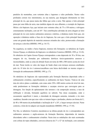 107
paralelos de montanhas, com vertentes altas e íngremes e vales profundos. Nestes vales
profundos correm rios intermitentes, na sua maioria, que deságuam diretamente no leito
principal do rio, que passa numa das falhas que corta a serra. Não apenas o leito principal
passa por uma falha da serra, mas também alguns de seus afluentes, a exemplo do Itapicuru
Mirim e do Itapicuru Açu, que iniciam com vertentes altas, de 75 a 150 metros, e talvegues
extremamente inclinados, com até 45°. Tais contribuições advindas da serra chegam ao leito
principal do rio com muitos sedimentos arenosos e detritos, e dinâmica muito forte que, em
oposição à dinâmica média a fraca do rio Itapicuru, faz com que o leito principal funcione
como um grande depósito de materiais arenosos oriundos dos vales, promovendo a formação
de terraços e aluviões (SRHSH, 1995, p. 16-17).
Na sequência, no médio e baixo Itapicuru, teremos três formações: os tabuleiros de Capim
Grosso-Tijuaçu, os tabuleiros do Itapicuru e os tabuleiros Costeiros (SRHSH, 1995, p. 15-18).
Os tabuleiros de Capim Grosso-Tijuaçu correspondem a uma depressão de 30 a 50 km, nas
margens do rio, formadas por sedimentos detríticos tércio-quaternários arenosos e
inconsolidados, onde as cotas de altitude ficam em torno de 400 a 500 metros acima do nível
do mar. Neste trecho os vales são largos de fundo chato com terraços arenosos entalhados
pelo rio. O leito do rio é arenoso/cascalhoso com baixa declividade ou mesmo exigem a
formação do embasamento (SRHSH, 1995, p. 17).
Os tabuleiros do Itapicuru são representados pela formação Barreiras depositada sobre o
embasamento cristalino, especificamente os sedimentos da bacia Tucano. Trata-se de uma
área de relevo plano a ondulado, com cotas entre 250 e 600 metros acima do nível do mar,
onde predominam as formações tabulares e escarpas erosivas que convergem para as
drenagens. Em função do aplainamento dos terrenos e da composição arenosa, a taxa de
infiltração é elevada, formando aquíferos no subsolo. Nas áreas escarpadas, onde o
escoamento superficial é maior, a densidade de drenagem aumenta, tornando o rio mais
caudaloso, fazendo com que seus vales se tornem largos e profundos, abertos em forma de U,
de 40 a 100 metros de profundidade e inclinação de 6° a 24°, e largos terraços aluviais. Neste
contexto, o leito do rio adquire um traçado meandrante (SRHSH, 1995, p. 17-18).
Por fim, os tabuleiros Costeiros encontram-se na última porção do rio e correspondem aos
sedimentos arenosos e argilo-arenosos da formação Barreiras, depositados de maneira
discordante sobre o embasamento cristalino. Nesta área as ondulações são mais acentuadas
com colinas de topos abaulados, convexo-côncavas de 3° a 12° de inclinação, com caimento
 