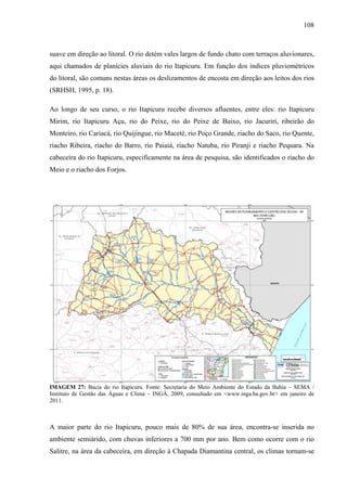 108
suave em direção ao litoral. O rio detém vales largos de fundo chato com terraços aluvionares,
aqui chamados de planícies aluviais do rio Itapicuru. Em função dos índices pluviométricos
do litoral, são comuns nestas áreas os deslizamentos de encosta em direção aos leitos dos rios
(SRHSH, 1995, p. 18).
Ao longo de seu curso, o rio Itapicuru recebe diversos afluentes, entre eles: rio Itapicuru
Mirim, rio Itapicuru Açu, rio do Peixe, rio do Peixe de Baixo, rio Jacuriri, ribeirão do
Monteiro, rio Cariacá, rio Quijingue, rio Maceté, rio Poço Grande, riacho do Saco, rio Quente,
riacho Ribeira, riacho do Barro, rio Paiaiá, riacho Natuba, rio Piranji e riacho Pequara. Na
cabeceira do rio Itapicuru, especificamente na área de pesquisa, são identificados o riacho do
Meio e o riacho dos Forjos.
IMAGEM 27: Bacia do rio Itapicuru. Fonte: Secretaria do Meio Ambiente do Estado da Bahia – SEMA /
Instituto de Gestão das Águas e Clima – INGÁ, 2009, consultado em <www.inga.ba.gov.br> em janeiro de
2011.
A maior parte do rio Itapicuru, pouco mais de 80% de sua área, encontra-se inserida no
ambiente semiárido, com chuvas inferiores a 700 mm por ano. Bem como ocorre com o rio
Salitre, na área da cabeceira, em direção à Chapada Diamantina central, os climas tornam-se
 