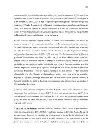 109
mais amenos, do tipo subúmido seco, com índices pluviométricos em torno de 900 mm. Já na
região litorânea o clima é úmido a subúmido, com precipitações pluviométricas que chegam a
1.400 mm (SILVA et al., 2004, p. 52). Este padrão apresentado pelo rio Itapicuru reforça uma
tendência verificada, de modo geral, no Nordeste brasileiro, onde as áreas baixas, próximas ao
litoral, e as altas, em especial a Chapada Diamantina e a Serra da Borborema, apresentam
índices pluviométricos mais elevados, enquanto que nas regiões intermediárias, especialmente
na Depressão Sertaneja, os índices de chuvas são baixos.
No alto e médio Itapicuru, especificamente, as chuvas estão concentradas nos meses de
janeiro a março, podendo se estender até abril, e períodos mais secos de agosto a setembro.
No médio Itapicuru os índices pluviométricos variam de 400 a 700 mm por ano, sendo que
em 70% dos meses os índices médios são de 60 mm, e no alto Itapicuru os índices
pluviométricos ficam em torno de 400 e 1.100 mm, com 50% dos meses em torno de 60 mm e
geralmente chove durante todo o ano (SRHSH, 1995, p. 30). Estes dados permitem dizer que,
embora ambos os ambientes estejam na Depressão Sertaneja e sejam caracterizados como
semiárido, um apresenta um padrão mais úmido que o outro. Este padrão ocorre por dois
motivos. O primeiro deles é que a região do alto Itapicuru está situada próximo às elevações
da Chapada Diamantina – onde os regimes climáticos são mais amenos – e tem seu clima
influenciado pelo da Chapada, configurando-se, assim, como uma zona de transição.
Segundo, a Depressão Sertaneja neste setor está encaixada entre duas grandes vertentes, a
Serra do Tombador e a Serra de Jacobina, proporcionando uma retenção maior de umidade e
diferenciando-a do entorno.
Quanto ao clima, apresenta temperatura em torno de 24° C durante o ano, observando-se nos
meses mais frios temperatura em torno de 21° C e nos mais quentes, em torno de 26° C. A
umidade mantém uma média de 70%, variando de 50% a 80%. A evapotranspiração da bacia
é alta, por volta de 1.850 mm por ano, o que é um índice comum na área do semiárido
(SRHSH, 1995, p. 29).
A bacia do rio Paraguaçu é a terceira maior do estado da Bahia; situada na porção centro-
oeste, ela ocupa uma área de 54.877 km². Totalmente inserida no território baiano, faz divisa
ao norte com a bacia do rio Itapicuru, ao nordeste com as bacias do rio Inhambupe e do
Recôncavo Norte, ao oeste com a bacia do rio São Francisco, ao sul com a bacia do rio de
Contas e ao sudeste com a bacia do Recôncavo Sul, finalizando seu curso na Baía de Todos os
 