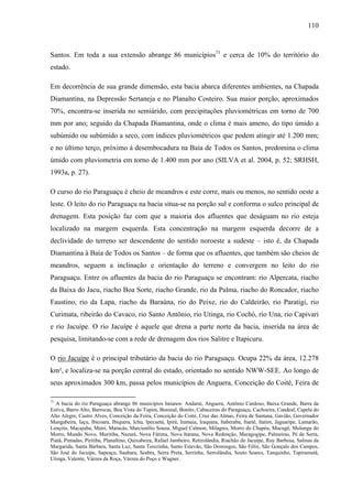 110
Santos. Em toda a sua extensão abrange 86 municípios71
e cerca de 10% do território do
estado.
Em decorrência de sua grande dimensão, esta bacia abarca diferentes ambientes, na Chapada
Diamantina, na Depressão Sertaneja e no Planalto Costeiro. Sua maior porção, aproximados
70%, encontra-se inserida no semiárido, com precipitações pluviométricas em torno de 700
mm por ano; seguido da Chapada Diamantina, onde o clima é mais ameno, do tipo úmido a
subúmido ou subúmido a seco, com índices pluviométricos que podem atingir até 1.200 mm;
e no último terço, próximo à desembocadura na Baía de Todos os Santos, predomina o clima
úmido com pluviometria em torno de 1.400 mm por ano (SILVA et al. 2004, p. 52; SRHSH,
1993a, p. 27).
O curso do rio Paraguaçu é cheio de meandros e este corre, mais ou menos, no sentido oeste a
leste. O leito do rio Paraguaçu na bacia situa-se na porção sul e conforma o sulco principal de
drenagem. Esta posição faz com que a maioria dos afluentes que deságuam no rio esteja
localizado na margem esquerda. Esta concentração na margem esquerda decorre de a
declividade do terreno ser descendente do sentido noroeste a sudeste – isto é, da Chapada
Diamantina à Baía de Todos os Santos – de forma que os afluentes, que também são cheios de
meandros, seguem a inclinação e orientação do terreno e convergem no leito do rio
Paraguaçu. Entre os afluentes da bacia do rio Paraguaçu se encontram: rio Alpercata, riacho
da Baixa do Jacu, riacho Boa Sorte, riacho Grande, rio da Palma, riacho do Roncador, riacho
Faustino, rio da Lapa, riacho da Baraúna, rio do Peixe, rio do Caldeirão, rio Paratigi, rio
Curimata, ribeirão do Cavaco, rio Santo Antônio, rio Utinga, rio Cochó, rio Una, rio Capivari
e rio Jacuípe. O rio Jacuípe é aquele que drena a parte norte da bacia, inserida na área de
pesquisa, limitando-se com a rede de drenagem dos rios Salitre e Itapicuru.
O rio Jacuípe é o principal tributário da bacia do rio Paraguaçu. Ocupa 22% da área, 12.278
km², e localiza-se na porção central do estado, orientado no sentido NWW-SEE. Ao longo de
seus aproximados 300 km, passa pelos municípios de Anguera, Conceição do Coité, Feira de
71
A bacia do rio Paraguaçu abrange 86 municípios baianos: Andaraí, Anguera, Antônio Cardoso, Baixa Grande, Barra da
Estiva, Barro Alto, Barrocas, Boa Vista do Tupim, Boninal, Bonito, Cabaceiras do Paraguaçu, Cachoeira, Candeal, Capela do
Alto Alegre, Castro Alves, Conceição da Feira, Conceição do Coité, Cruz das Almas, Feira de Santana, Gavião, Governador
Mangabeira, Iaçu, Ibicoara, Ibiquera, Ichu, Ipecaetá, Ipirá, Iramaia, Iraquara, Itaberaba, Itaetê, Itatim, Jaguaripe, Lamarão,
Lençóis, Macajuba, Mairi, Maracás, Marcionílio Souza, Miguel Calmon, Milagres, Morro do Chapéu, Mucugê, Mulungu do
Morro, Mundo Novo, Muritiba, Nazaré, Nova Fátima, Nova Itarana, Nova Redenção, Maragogipe, Palmeiras, Pé de Serra,
Piatã, Pintadas, Piritiba, Planaltino, Quixabeira, Rafael Jambeiro, Retirolândia, Riachão do Jacuípe, Ruy Barbosa, Salinas da
Margarida, Santa Bárbara, Santa Luz, Santa Terezinha, Santo Estevão, São Domingos, São Félix, São Gonçalo dos Campos,
São José do Jacuípe, Sapeaçu, Saubara, Seabra, Serra Preta, Serrinha, Serrolândia, Souto Soares, Tanquinho, Tapiramutá,
Utinga, Valente, Várzea da Roça, Várzea do Poço e Wagner.
 