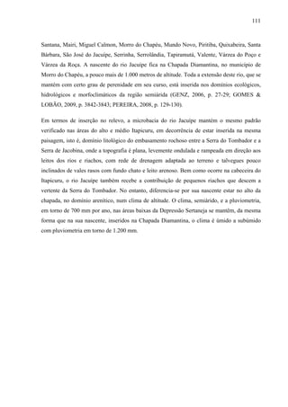 111
Santana, Mairi, Miguel Calmon, Morro do Chapéu, Mundo Novo, Piritiba, Quixabeira, Santa
Bárbara, São José do Jacuípe, Serrinha, Serrolândia, Tapiramutá, Valente, Várzea do Poço e
Várzea da Roça. A nascente do rio Jacuípe fica na Chapada Diamantina, no município de
Morro do Chapéu, a pouco mais de 1.000 metros de altitude. Toda a extensão deste rio, que se
mantém com certo grau de perenidade em seu curso, está inserida nos domínios ecológicos,
hidrológicos e morfoclimáticos da região semiárida (GENZ, 2006, p. 27-29; GOMES &
LOBÃO, 2009, p. 3842-3843; PEREIRA, 2008, p. 129-130).
Em termos de inserção no relevo, a microbacia do rio Jacuípe mantém o mesmo padrão
verificado nas áreas do alto e médio Itapicuru, em decorrência de estar inserida na mesma
paisagem, isto é, domínio litológico do embasamento rochoso entre a Serra do Tombador e a
Serra de Jacobina, onde a topografia é plana, levemente ondulada e rampeada em direção aos
leitos dos rios e riachos, com rede de drenagem adaptada ao terreno e talvegues pouco
inclinados de vales rasos com fundo chato e leito arenoso. Bem como ocorre na cabeceira do
Itapicuru, o rio Jacuípe também recebe a contribuição de pequenos riachos que descem a
vertente da Serra do Tombador. No entanto, diferencia-se por sua nascente estar no alto da
chapada, no domínio arenítico, num clima de altitude. O clima, semiárido, e a pluviometria,
em torno de 700 mm por ano, nas áreas baixas da Depressão Sertaneja se mantêm, da mesma
forma que na sua nascente, inseridos na Chapada Diamantina, o clima é úmido a subúmido
com pluviometria em torno de 1.200 mm.
 