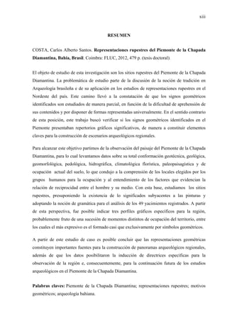xiii
RESUMEN
COSTA, Carlos Alberto Santos. Representaciones rupestres del Piemonte de la Chapada
Diamantina, Bahía, Brasil. Coimbra: FLUC, 2012, 479 p. (tesis doctoral).
El objeto de estudio de esta investigación son los sitios rupestres del Piemonte de la Chapada
Diamantina. La problemática de estudio parte de la discusión de la noción de tradición en
Arqueología brasileña e de su aplicación en los estudios de representaciones rupestres en el
Nordeste del país. Este camino llevó a la constatación de que los signos geométricos
identificados son estudiados de manera parcial, en función de la dificultad de aprehensión de
sus contenidos y por disponer de formas representadas universalmente. En el sentido contrario
de esta posición, este trabajo buscó verificar si los signos geométricos identificados en el
Piemonte presentaban repertorios gráficos significativos, de manera a constituir elementos
claves para la construcción de escenarios arqueológicos regionales.
Para alcanzar este objetivo partimos de la observación del paisaje del Piemonte de la Chapada
Diamantina, para lo cual levantamos datos sobre su total conformación geotécnica, geológica,
geomorfológica, pedológica, hidrográfica, climatológica florística, paleopaisagística y de
ocupación actual del suelo, lo que condujo a la comprensión de los locales elegidos por los
grupos humanos para la ocupación y al entendimiento de los factores que evidencian la
relación de reciprocidad entre el hombre y su medio. Con esta base, estudiamos los sitios
rupestres, presuponiendo la existencia de lo significados subyacentes a las pinturas y
adoptando la noción de gramática para el análisis de los 49 yacimientos registrados. A partir
de esta perspectiva, fue posible indicar tres perfiles gráficos específicos para la región,
probablemente fruto de una sucesión de momentos distintos de ocupación del territorio, entre
los cuales el más expresivo es el formado casi que exclusivamente por símbolos geométricos.
A partir de este estudio de caso es posible concluir que las representaciones geométricas
constituyen importantes fuentes para la construcción de panoramas arqueológicos regionales,
además de que los datos posibilitaron la inducción de directrices específicas para la
observación de la región e, consecuentemente, para la continuación futura de los estudios
arqueológicos en el Piemonte de la Chapada Diamantina.
Palabras claves: Piemonte de la Chapada Diamantina; representaciones rupestres; motivos
geométricos; arqueología bahiana.
 