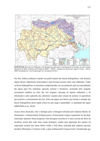 112
IMAGEM 28: Bacia do rio Paraguaçu, com destaque do autor para a microbacia do rio Jacuípe, ao norte. Fonte:
Secretaria do Meio Ambiente do Estado da Bahia – SEMA / Instituto de Gestão das Águas e Clima – INGÁ,
2009, consultado em <www.inga.ba.gov.br> em janeiro de 2011.
Por fim, embora tenhamos traçado um perfil natural das bacias hidrográficas, vale destacar
alguns fatores importantes relacionados à ação humana recente sobre estes ambientes. Todas
as bacias hidrográficas se encontram comprometidas, em seu potencial, pelo uso desordenado
das águas para fins industrial, agrícola, mineral e doméstico, acentuado pelo irregular
escoamento sanitário no leito dos rios (esgotos, descarga de dejetos industriais e de
mineração) e pela supressão das coberturas vegetais para criação de animais ou agricultura
que promove o assoreamento dos rios. Estes são alguns dos fatores que tornam a situação das
bacias hidrográficas desta região crítica no que tange à quantidade e à qualidade das águas
(MIRANDA et al., 2010).
Acerca desta discussão, vale o destaque para a barragem utilizada pela Empresa Baiana de
Saneamento e Abastecimento (Embasa) para o fornecimento d’água à população de Jacobina
(município epicentro desta pesquisa). Esta barragem encontra-se à meia encosta da Serra de
Jacobina; acima dela estão duas outras barragens, usadas para deposição dos rejeitos da
exploração mineral das minas Morro Velho e João Belo, realizada pela empresa nacional
Jacobina Mineração e Comércio Ltda. e pela multinacional Yamana Gold. Considerando que
 