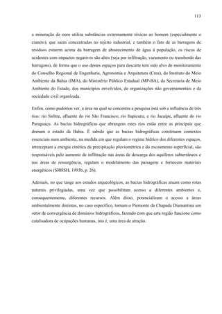 113
a mineração de ouro utiliza substâncias extremamente tóxicas ao homem (especialmente o
cianeto), que saem concentradas no rejeito industrial, e também o fato de as barragens de
resíduos estarem acima da barragem de abastecimento de água à população, os riscos de
acidentes com impactos negativos são altos (seja por infiltração, vazamento ou transbordo das
barragens), de forma que o uso destes espaços para descarte tem sido alvo de monitoramento
do Conselho Regional de Engenharia, Agronomia e Arquitetura (Crea), do Instituto do Meio
Ambiente da Bahia (IMA), do Ministério Público Estadual (MP-BA), da Secretaria de Meio
Ambiente do Estado, dos municípios envolvidos, de organizações não governamentais e da
sociedade civil organizada.
Enfim, como pudemos ver, a área na qual se concentra a pesquisa está sob a influência de três
rios: rio Salitre, afluente do rio São Francisco; rio Itapicuru; e rio Jacuípe, afluente do rio
Paraguaçu. As bacias hidrográficas que abrangem estes rios estão entre as principais que
drenam o estado da Bahia. É sabido que as bacias hidrográficas constituem contextos
essenciais num ambiente, na medida em que regulam o regime hídrico dos diferentes espaços,
interceptam a energia cinética da precipitação pluviométrica e do escoamento superficial, são
responsáveis pelo aumento de infiltração nas áreas de descarga dos aquíferos subterrâneos e
nas áreas de ressurgência, regulam o modelamento das paisagens e fornecem materiais
energéticos (SRHSH, 1993b, p. 26).
Ademais, no que tange aos estudos arqueológicos, as bacias hidrográficas atuam como rotas
naturais privilegiadas, uma vez que possibilitam acesso a diferentes ambientes e,
consequentemente, diferentes recursos. Além disso, potencializam o acesso a áreas
ambientalmente distintas, no caso específico, tornam o Piemonte da Chapada Diamantina um
setor de convergência de domínios hidrográficos, fazendo com que esta região funcione como
catalisadora de ocupações humanas, isto é, uma área de atração.
 