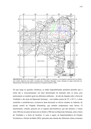 114
IMAGEM 29: Rede de drenagem do estado da Bahia onde se evidencia a convergência espacial dos rios Salitre
(em verde), Itapicuru (em azul) e Jacuípe (em vermelho). Desenho: Autor, baseado no mapa rodoviário do
Departamento Nacional de Infra-Estrutura de Transporte (DNIT), 2002.
No que tange às questões climáticas, os dados disponibilizados permitem perceber que o
clima não é, necessariamente, um fator determinante de distinção entre as áreas, pois
praticamente se mantém igual nos diferentes ambientes – do alto da chapada sobre a Serra do
Tombador e das áreas da Depressão Sertaneja – com médias anuais de 23° a 24° C, e clima
semiárido a semiárido/seco; excluem-se desta discussão os relevos situados ao sudoeste, da
porção central da Chapada Diamantina, que mantêm temperaturas mais baixas. O
determinante, contudo, parecem ser os regimes pluviométricos, que são distintos e variam
entre 500 mm em parte da bacia do rio Salitre e 900 mm na Depressão Sertaneja, entre a Serra
do Tombador e a Serra de Jacobina. A carta a seguir, da Superintendência de Estudos
Econômicos e Sociais da Bahia (SEI), apresenta uma súmula dos diferentes climas existentes
 