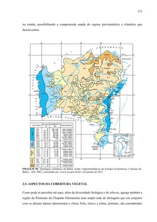 115
no estado, possibilitando a compreensão ampla do regime pluviométrico e climático que
descrevemos.
IMAGEM 30: Tipologias climáticas da Bahia. Fonte: Superintendência de Estudos Econômicos e Sociais da
Bahia – SEI, 2007, consultado em <www.sei.gov.ba.br> em janeiro de 2011.
2.5. ASPECTOS DA COBERTURA VEGETAL
Como pode se perceber até aqui, além da diversidade litológica e de relevos, agrega também a
região do Piemonte da Chapada Diamantina uma ampla rede de drenagem que em conjunto
com os demais fatores determinam o clima. Solo, relevo e clima, portanto, são considerados
 