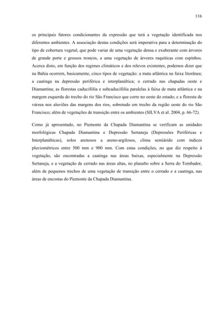 116
os principais fatores condicionantes da expressão que terá a vegetação identificada nos
diferentes ambientes. A associação destas condições será imperativa para a determinação do
tipo de cobertura vegetal, que pode variar de uma vegetação densa e exuberante com árvores
de grande porte e grossos troncos, a uma vegetação de árvores raquíticas com espinhos.
Acerca disto, em função dos regimes climáticos e dos relevos existentes, podemos dizer que
na Bahia ocorrem, basicamente, cinco tipos de vegetação: a mata atlântica na faixa litorânea;
a caatinga na depressão periférica e interplanáltica; o cerrado nas chapadas oeste e
Diamantina; as florestas caducifólia e subcaducifólia paralelas à faixa de mata atlântica e na
margem esquerda do trecho do rio São Francisco que corre no oeste do estado; e a floresta de
várzea nos aluviões das margens dos rios, sobretudo em trecho da região oeste do rio São
Francisco; além de vegetações de transição entre os ambientes (SILVA et al. 2004, p. 66-72).
Como já apresentado, no Piemonte da Chapada Diamantina se verificam as unidades
morfológicas Chapada Diamantina e Depressão Sertaneja (Depressões Periféricas e
Interplanálticas), solos arenosos a areno-argilosos, clima semiárido com índices
pluviométricos entre 500 mm e 900 mm. Com estas condições, no que diz respeito à
vegetação, são encontradas a caatinga nas áreas baixas, especialmente na Depressão
Sertaneja, e a vegetação de cerrado nas áreas altas, no planalto sobre a Serra do Tombador,
além de pequenos trechos de uma vegetação de transição entre o cerrado e a caatinga, nas
áreas de encostas do Piemonte da Chapada Diamantina.
 