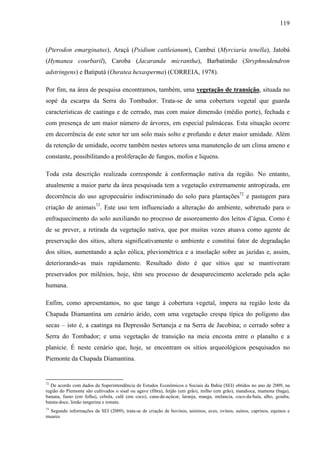 119
(Pterodon emarginatus), Araçá (Psidium cattleianum), Cambuí (Myrciaria tenella), Jatobá
(Hymanea courbaril), Caroba (Jacaranda micrantha), Barbatimão (Stryphnodendron
adstringens) e Batiputá (Ouratea hexasperma) (CORREIA, 1978).
Por fim, na área de pesquisa encontramos, também, uma vegetação de transição, situada no
sopé da escarpa da Serra do Tombador. Trata-se de uma cobertura vegetal que guarda
características de caatinga e de cerrado, mas com maior dimensão (médio porte), fechada e
com presença de um maior número de árvores, em especial palmáceas. Esta situação ocorre
em decorrência de este setor ter um solo mais solto e profundo e deter maior umidade. Além
da retenção de umidade, ocorre também nestes setores uma manutenção de um clima ameno e
constante, possibilitando a proliferação de fungos, mofos e liquens.
Toda esta descrição realizada corresponde à conformação nativa da região. No entanto,
atualmente a maior parte da área pesquisada tem a vegetação extremamente antropizada, em
decorrência do uso agropecuário indiscriminado do solo para plantações72
e pastagem para
criação de animais73
. Este uso tem influenciado a alteração do ambiente, sobretudo para o
enfraquecimento do solo auxiliando no processo de assoreamento dos leitos d’água. Como é
de se prever, a retirada da vegetação nativa, que por muitas vezes atuava como agente de
preservação dos sítios, altera significativamente o ambiente e constitui fator de degradação
dos sítios, aumentando a ação eólica, pluviométrica e a insolação sobre as jazidas e, assim,
deteriorando-as mais rapidamente. Resultado disto é que sítios que se mantiveram
preservados por milênios, hoje, têm seu processo de desaparecimento acelerado pela ação
humana.
Enfim, como apresentamos, no que tange à cobertura vegetal, impera na região leste da
Chapada Diamantina um cenário árido, com uma vegetação crespa típica do polígono das
secas – isto é, a caatinga na Depressão Sertaneja e na Serra de Jacobina; o cerrado sobre a
Serra do Tombador; e uma vegetação de transição na meia encosta entre o planalto e a
planície. É neste cenário que, hoje, se encontram os sítios arqueológicos pesquisados no
Piemonte da Chapada Diamantina.
72
De acordo com dados da Superintendência de Estudos Econômicos e Sociais da Bahia (SEI) obtidos no ano de 2009, na
região do Piemonte são cultivados o sisal ou agave (fibra), feijão (em grão), milho (em grão), mandioca, mamona (baga),
banana, fumo (em folha), cebola, café (em coco), cana-de-açúcar, laranja, manga, melancia, coco-da-baía, alho, goiaba,
batata-doce, limão tangerina e tomate.
73
Segundo informações da SEI (2009), trata-se de criação de bovinos, asininos, aves, ovinos, suínos, caprinos, equinos e
muares.
 