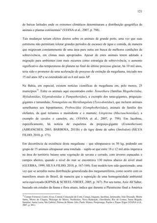 121
de baixas latitudes onde os extremos climáticos determinaram a distribuição geográfica de
animais e plantas continentais” (VIANA et al., 2007, p. 798).
Tais mudanças teriam efeitos diretos sobre os animais de grande porte, uma vez que suas
estruturas não permitiam tolerar grandes períodos de escassez de água e comida, de maneira
que migravam constantemente de uma área para outra em busca de melhores condições de
sobrevivência, em climas mais apropriados. Apesar de estes animais terem adotado a
migração para ambientes com mais recursos como estratégia de sobrevivência, o aumento
significativo das temperaturas do planeta no final do último processo glaciar, há 10 mil anos,
teria sido o promotor de uma aceleração do processo de extinção da megafauna, iniciado nos
15 mil anos AP e se estendendo até os 6 mil anos AP.
Na Bahia, em especial, existem notícias científicas de megafauna em, pelo menos, 25
municípios75
. Entre os animais aqui encontrados estão: Xenarthara (famílias Megatheriidae,
Mylodontidae, Glyptodontidae e Pampatheridae), a exemplo dos tatus-gigantes, preguiças-
gigantes e tamanduás; Notungulata ou Meridiungulata (Toxo-dontidae), que incluem animais
semelhantes aos hipopótamos; Proboscídea (Gomphotheriidae), animais da família dos
elefantes, da qual teríamos o mastodonte e o mamute; Litopterna (Macraucheniidae), a
exemplo de cavalos e camelos; etc. (VIANA et al., 2007, p. 798). Em Jacobina,
especificamente, há notícia de esqueletos da preguiça-gigante (Eremotherium)
(ABRANCHES, 2003; BARBOSA, 2011b) e do tigre dente de sabre (Smilodon) (SILVA
FILHO, 2010, p. 171).
Em decorrência da existência desta megafauna – que ultrapassava os 50 kg, podendo um
grupo de 15 animais ultrapassar uma tonelada – supõe-se que entre 18 e 12 mil atrás imperava
na área do território baiano uma vegetação de savana e cerrado, com árvores espaçadas e
campos abertos, quando o nível do mar se encontrava 130 metros abaixo do nível atual
(GUERRA, 1999; SILVA FILHO, 2010, p. 167-168). Este modelo tem sido questionado, uma
vez que se acredita numa distribuição generalizada dos megamamíferos, como ocorre com os
mamíferos atuais do Brasil, de maneira que a suposição de uma homogeneidade ambiental
seria equivocada (KIPNIS & SCHEEL-YBERT, 2005, p. 347). Por seu turno, Aziz Ab’Saber,
baseado em estudos da fauna e flora atuais, indica que durante o Pleistoceno final a América
75
Campo Formoso, Castro Alves, Central, Conceição do Coité, Curaçá, Iraquara, Jacobina, Jeremoabo, João Dourado, Monte
Santo, Morro do Chapéu, Mulungu do Morro, Nordestina, Nova Redenção, Ourolândia, Rio de Contas, Santa Brígida,
Santaluz, Santa Luzia, São Gabriel, Palmas de Monte Alto, Paulo Afonso, Paripiranga, Poções e Xique-Xique (VIANA et al.,
2007, p. 801).
 