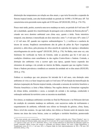 123
diminuição das temperaturas em relação aos dias atuais, o que teria favorecido a expansão da
floresta tropical úmida, com alta biodiversidade no período de 10.990 a 10.540 anos AP. Tal
característica teria persistido nesta região até 8.910 anos AP (SUGUIO, 2010, p. 174-176).
Pouco mais tarde, porém, ocorreria uma nova mudança no meio, no período de 8 mil anos AP
até a atualidade, quando há a transformação da paisagem com a abertura da floresta pluvial76
,
criando um novo domínio ambiental com clima seco, quente e árido. Neste interstício
temporal, esta abertura é intensificada em dois intervalos: entre 7 e 4 mil anos AP e entre 2,7
e 1,5 mil anos AP, quando nos registros sedimentológicos “(...) verifica-se a ausência de
táxons de savana, freqüência anormalmente alta de grãos de pólen de Piper (vegetação
pioneira) e, além disso, pela presença de sílica amorfa de espículas de esponja e abundantes
microfragmentos de carvão vegetal” (SUGUIO, 2010, p. 176). Na Bahia, mais uma vez, este
fenômeno foi verificado na Serra do Estreito, onde se percebeu que há 4 mil anos as
condições climáticas eram semelhantes às das regiões Centro-Oeste e Sudeste. Contudo, a
distinção dos ambientes viria a ocorrer após essa época, quando houve expansão dos
elementos de caatinga e do cerrado no interior da Bahia, enquanto que nas regiões Centro-
Oeste e Sudeste prevaleceu a tendência ao aumento da umidade até os dias atuais (SUGUIO,
2010, p. 176).
Embora se reconheça que este processo foi iniciado há 6 mil anos, esta distinção entre
ambientes só viria a se fazer inequívoca após os 4 mil anos AP em função da intensificação da
abertura (separação) da floresta tropical úmida, colocando a noroeste do território brasileiro a
Floresta Amazônica e a leste a Mata Atlântica. Nas regiões abertas se formariam vegetações
de climas áridos, semiáridos e secos, a exemplo do cerrado e da caatinga, conduzindo à
ordenação ambiental do território como se encontra na atualidade.
Em síntese, as mudanças ambientais ocorridas no final do Pleistoceno e no Holoceno derivam
da condição de constante mudança no ambiente, com sucessivas ondas de resfriamento e
esquentamento do ambiente, refletindo seus efeitos na formação de geleiras, clima, fauna,
flora e nível dos oceanos. Ao que tudo indica, tais efeitos se fizeram sentir de maneira mais
intensa nas áreas das terras baixas, como se configura o território brasileiro, promovendo
76
Parte deste período está compreendido na “Idade Hipsitérmica”, também conhecida como “Ótimo Climático”, que é o
intervalo de tempo do Holoceno médio, entre cerca de 9 e 2,5 mil anos AP, no qual a temperatura média global subiu entre 1º
e 2º superior à atual, que é de 15º C (SUGUIO, 2010, p. 122). Existem diferenças no paleoclima das diferentes regiões do
mundo; entretanto, alguns eventos são comuns e verificados em distintos espaços, tais como a Idade Hipsitérmica, a
Neoglaciação (cerca de 2,5 a 1 mil anos AP) e a Pequena Idade do Gelo (aproximadamente de 500 a 700 anos AP)
(SUGUIO, 2010, p. 176).
 