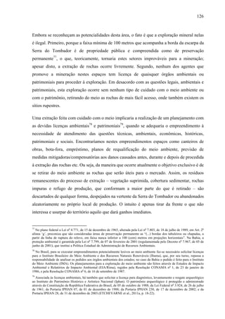 126
Embora se reconheçam as potencialidades desta área, o fato é que a exploração mineral nelas
é ilegal. Primeiro, porque a faixa mínima de 100 metros que acompanha a borda da escarpa da
Serra do Tombador é de propriedade pública e compreendida como de preservação
permanente77
, o que, teoricamente, tornaria estes setores improváveis para a mineração;
apesar disto, a extração de rochas ocorre livremente. Segundo, nenhum dos agentes que
promove a mineração nestes espaços tem licença de quaisquer órgãos ambientais ou
patrimoniais para proceder à exploração. Em desacordo com as questões legais, ambientais e
patrimoniais, esta exploração ocorre sem nenhum tipo de cuidado com o meio ambiente ou
com o patrimônio, retirando do meio as rochas de mais fácil acesso, onde também existem os
sítios rupestres.
Uma extração feita com cuidado com o meio implicaria a realização de um planejamento com
as devidas licenças ambientais78
e patrimoniais79
, quando se adequaria o empreendimento à
necessidade de atendimento das questões técnicas, ambientais, econômicas, históricas,
patrimoniais e sociais. Encontraríamos nestes empreendimentos espaços como canteiros de
obras, bota-fora, empréstimo, planos de requalificação do meio ambiente, previsão de
medidas mitigadoras/compensatórias aos danos causados antes, durante e depois de procedida
à extração das rochas etc. Ou seja, da maneira que ocorre atualmente o objetivo exclusivo é de
se retirar do meio ambiente as rochas que serão úteis para o mercado. Assim, os resíduos
remanescentes do processo de extração – vegetação suprimida, cobertura sedimentar, rochas
impuras e refugo de produção, que conformam a maior parte do que é retirado – são
descartados de qualquer forma, despejados na vertente da Serra do Tombador ou abandonados
aleatoriamente no próprio local de produção. O intuito é apenas tirar da frente o que não
interessa e usurpar do território aquilo que dará ganhos imediatos.
77
No plano federal a Lei no
4.771, de 15 de dezembro de 1965, alterada pela Lei no
7.803, de 18 de julho de 1989, em Art. 2o
alínea ‘g’, preconiza que são consideradas áreas de preservação permanente as “(...) bordas dos tabuleiros ou chapadas, a
partir da linha de ruptura do relevo, em faixa nunca inferior a 100 (cem) metros em projeções horizontais”. Na Bahia, a
proteção ambiental é garantida pela Lei no
7.799, de 07 de fevereiro de 2001 (regulamentada pelo Decreto no
7.967, de 05 de
junho de 2001), que institui a Política Estadual de Administração de Recursos Ambientais.
78
No Brasil, para se executar empreendimentos potencialmente lesivos ao meio ambiente faz-se necessário solicitar licenças
para o Instituto Brasileiro do Meio Ambiente e dos Recursos Naturais Renováveis (Ibama), que, por seu turno, repassa a
responsabilidade de analisar os pedidos aos órgãos ambientais dos estados; no caso da Bahia o pedido é feito para o Instituto
do Meio Ambiente (IMA). Os planejamentos para a exploração do meio ambiente são feitos através de Estudos de Impacto
Ambiental e Relatórios de Impacto Ambiental (EIA/Rima), regidos pela Resolução CONAMA no
1, de 23 de janeiro de
1986, e pela Resolução CONAMA no
6, de 16 de setembro de 1987.
79
Associada às licenças ambientais, há também que solicitar a licença para diagnóstico, levantamento e resgate arqueológico
ao Instituto do Patrimônio Histórico e Artístico Nacional (Iphan). O patrimônio arqueológico é protegido e administrado
através da Constituição da República Federativa do Brasil, de 05 de outubro de 1988; da Lei Federal no
3.924, de 26 de julho
de 1961; da Portaria IPHAN 07, de 01 de dezembro de 1988; da Portaria IPHAN 230, de 17 de dezembro de 2002; e da
Portaria IPHAN 28, de 31 de dezembro de 2003 (ETCHEVARNE et al., 2011a, p. 18-22).
 