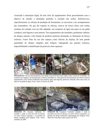 127
Associada à mineração ilegal, há uma série de equipamentos feitos precariamente com o
objetivo de atender a demandas paralelas à extração das rochas. Referimo-nos,
especificamente, às oficinas de produção de ferramentas, às carvoeiras e aos acampamentos
dos mineradores. No que diz respeito às oficinas, trata-se de fornos feitos com rochas
residuais da extração com um fole adaptado, um recipiente de água (um pneu ou um galão
cortados), uma bigorna e uma marreta. Tais equipamentos são instalados, geralmente, debaixo
de abrigos naturais e têm função de produzir ponteiras destinadas ao fatiamento de blocos
rochosos. Como fruto do uso dos espaços como oficinas de forjaria, há uma grande
quantidade de abrigos atingidos pela fuligem, impregnada nas paredes rochosas,
impossibilitando a identificação de possíveis sítios rupestres.
IMAGEM 36: Fole em funcionamento num abrigo na área de São Judas Tadeu, sobre a Serra do Tombador. Na
sequência de imagens, da esquerda para a direita, percebem-se: visão geral do funcionamento da oficina; homem
manobrando o fole; homem malhando uma ponteira sobre uma bigorna; ponteiras esfriando sobre uma rocha, ao
lado de um galão de água. Fotos: Autor, fevereiro de 2009.
IMAGEM 37: Fazenda Caldeirão IV
unidade 1, onde se veem um fole em desuso
no canto inferior esquerdo, e as paredes do
abrigo atingidas pela fuligem. Foto: Autor,
setembro de 2009.
IMAGEM 38: Complexo Tombador unidade 5, onde se
percebem um fole em desuso, no canto inferior esquerdo, e as
paredes do abrigo totalmente impregnadas por fuligem. Foto:
Maria da Conceição Lopes, janeiro de 2010.
 