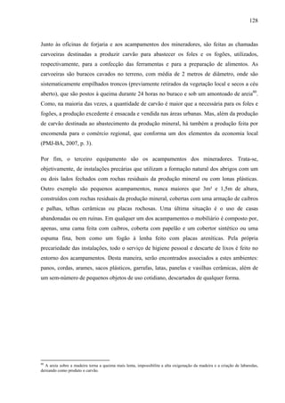 128
Junto às oficinas de forjaria e aos acampamentos dos mineradores, são feitas as chamadas
carvoeiras destinadas a produzir carvão para abastecer os foles e os fogões, utilizados,
respectivamente, para a confecção das ferramentas e para a preparação de alimentos. As
carvoeiras são buracos cavados no terreno, com média de 2 metros de diâmetro, onde são
sistematicamente empilhados troncos (previamente retirados da vegetação local e secos a céu
aberto), que são postos à queima durante 24 horas no buraco e sob um amontoado de areia80
.
Como, na maioria das vezes, a quantidade de carvão é maior que a necessária para os foles e
fogões, a produção excedente é ensacada e vendida nas áreas urbanas. Mas, além da produção
de carvão destinada ao abastecimento da produção mineral, há também a produção feita por
encomenda para o comércio regional, que conforma um dos elementos da economia local
(PMJ-BA, 2007, p. 3).
Por fim, o terceiro equipamento são os acampamentos dos mineradores. Trata-se,
objetivamente, de instalações precárias que utilizam a formação natural dos abrigos com um
ou dois lados fechados com rochas residuais da produção mineral ou com lonas plásticas.
Outro exemplo são pequenos acampamentos, nunca maiores que 3m² e 1,5m de altura,
construídos com rochas residuais da produção mineral, cobertas com uma armação de caibros
e palhas, telhas cerâmicas ou placas rochosas. Uma última situação é o uso de casas
abandonadas ou em ruínas. Em qualquer um dos acampamentos o mobiliário é composto por,
apenas, uma cama feita com caibros, coberta com papelão e um cobertor sintético ou uma
espuma fina, bem como um fogão à lenha feito com placas areníticas. Pela própria
precariedade das instalações, todo o serviço de higiene pessoal e descarte de lixos é feito no
entorno dos acampamentos. Desta maneira, serão encontrados associados a estes ambientes:
panos, cordas, arames, sacos plásticos, garrafas, latas, panelas e vasilhas cerâmicas, além de
um sem-número de pequenos objetos de uso cotidiano, descartados de qualquer forma.
80
A areia sobre a madeira torna a queima mais lenta, impossibilita a alta oxigenação da madeira e a criação de labaredas,
deixando como produto o carvão.
 