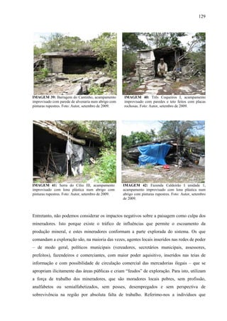 129
IMAGEM 39: Barragem do Cantinho, acampamento
improvisado com parede de alvenaria num abrigo com
pinturas rupestres. Foto: Autor, setembro de 2009.
IMAGEM 40: Três Coqueiros I, acampamento
improvisado com paredes e teto feitos com placas
rochosas. Foto: Autor, setembro de 2009.
IMAGEM 41: Serra do Cílio III, acampamento
improvisado com lona plástica num abrigo com
pinturas rupestres. Foto: Autor, setembro de 2009.
IMAGEM 42: Fazenda Caldeirão I unidade 1,
acampamento improvisado com lona plástica num
abrigo com pinturas rupestres. Foto: Autor, setembro
de 2009.
Entretanto, não podemos considerar os impactos negativos sobre a paisagem como culpa dos
mineradores. Isto porque existe o tráfico de influências que permite o escoamento da
produção mineral, e estes mineradores conformam a parte explorada do sistema. Os que
comandam a exploração são, na maioria das vezes, agentes locais inseridos nas redes de poder
– de modo geral, políticos municipais (vereadores, secretários municipais, assessores,
prefeitos), fazendeiros e comerciantes, com maior poder aquisitivo, inseridos nas teias de
informação e com possibilidade de circulação comercial das mercadorias ilegais – que se
apropriam ilicitamente das áreas públicas e criam “feudos” de exploração. Para isto, utilizam
a força de trabalho dos mineradores, que são moradores locais pobres, sem profissão,
analfabetos ou semialfabetizados, sem posses, desempregados e sem perspectiva de
sobrevivência na região por absoluta falta de trabalho. Referimo-nos a indivíduos que
 