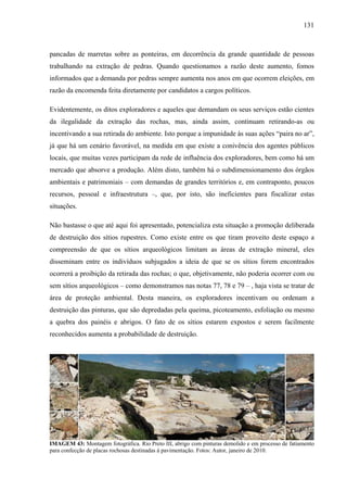 131
pancadas de marretas sobre as ponteiras, em decorrência da grande quantidade de pessoas
trabalhando na extração de pedras. Quando questionamos a razão deste aumento, fomos
informados que a demanda por pedras sempre aumenta nos anos em que ocorrem eleições, em
razão da encomenda feita diretamente por candidatos a cargos políticos.
Evidentemente, os ditos exploradores e aqueles que demandam os seus serviços estão cientes
da ilegalidade da extração das rochas, mas, ainda assim, continuam retirando-as ou
incentivando a sua retirada do ambiente. Isto porque a impunidade às suas ações “paira no ar”,
já que há um cenário favorável, na medida em que existe a conivência dos agentes públicos
locais, que muitas vezes participam da rede de influência dos exploradores, bem como há um
mercado que absorve a produção. Além disto, também há o subdimensionamento dos órgãos
ambientais e patrimoniais – com demandas de grandes territórios e, em contraponto, poucos
recursos, pessoal e infraestrutura –, que, por isto, são ineficientes para fiscalizar estas
situações.
Não bastasse o que até aqui foi apresentado, potencializa esta situação a promoção deliberada
de destruição dos sítios rupestres. Como existe entre os que tiram proveito deste espaço a
compreensão de que os sítios arqueológicos limitam as áreas de extração mineral, eles
disseminam entre os indivíduos subjugados a ideia de que se os sítios forem encontrados
ocorrerá a proibição da retirada das rochas; o que, objetivamente, não poderia ocorrer com ou
sem sítios arqueológicos – como demonstramos nas notas 77, 78 e 79 – , haja vista se tratar de
área de proteção ambiental. Desta maneira, os exploradores incentivam ou ordenam a
destruição das pinturas, que são depredadas pela queima, picoteamento, esfoliação ou mesmo
a quebra dos painéis e abrigos. O fato de os sítios estarem expostos e serem facilmente
reconhecidos aumenta a probabilidade de destruição.
IMAGEM 43: Montagem fotográfica. Rio Preto III, abrigo com pinturas demolido e em processo de fatiamento
para confecção de placas rochosas destinadas à pavimentação. Fotos: Autor, janeiro de 2010.
 