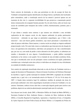 135
Neste contexto de destruição, os sítios que persistiram no alto da escarpa da Serra do
Tombador correspondem àqueles identificados em abrigos baixos e profundos não localizados
pelos mineradores, onde a visualização através de luz natural é possível apenas em um
momento do dia; isto é, a aparente invisibilidade foi que promoveu a manutenção parcial
destes remanescentes da ocupação humana passada. Ou, de outra forma, estão em locais cujo
acesso de caminhões para transporte das rochas é difícil, desinteressantes, portanto, para a
mineração.
O que chama a atenção neste contexto é que estamos nos referindo a uma atividade
exploratória de alto impacto social, de alto impacto ambiental, de perdas patrimoniais
irreversíveis – sobretudo no que tange ao patrimônio arqueológico, que é finito e não
renovável – mas com baixos ganhos monetários, cujo maior percentual é concentrado nas
mãos de poucos indivíduos. Desta maneira, o retorno social em relação ao impacto ambiental
proporcionado é nulo. Por outro lado, temos os exploradores que tiram proveito da situação de
risco e da ignorância dos mineradores, indivíduos sem perspectiva de vida e desinformados
que, por sua vez, com medo de perder a única alternativa de aferir ganhos, se submetem aos
mandos e desmandos de seus algozes. Contraditoriamente, o poder público municipal
atualmente se faz omisso a este quadro. Em se tratando de uma atividade econômica ilícita,
mas que é reconhecida como um dos principais vetores econômicos da região, poderíamos
considerar que a mineração nesta área coloca os indivíduos em situação de risco oficialmente
na condição de trabalho semiescravo.
Este cenário de exploração desenfreada observado no alto da Serra do Tombador motivou a
equipe da Secretaria de Planejamento e Desenvolvimento Econômico da Prefeitura Municipal
de Jacobina a sugerir à gestão municipal do mandato 2004-2008 a regulação das atividades
naquela área, a qual veio a ser normatizada através do Decreto no
118, de 14 de março de
2007. A função desta normativa legal foi estabelecer medidas de proteção das áreas de
preservação ambiental e dos sítios arqueológicos localizados na Serra do Tombador e no seu
entorno. Entretanto, embora tivesse sido forte a motivação daquela gestão para resolver este
problema, depois de sua saída da administração municipal nada mais foi realizado.
Este descaso tem levado, desde 2009, o Ministério Público do Estado da Bahia (MP-BA), a
Secretaria Estadual de Meio Ambiente (Sema), o Instituto do Meio Ambiente da Bahia
(IMA), o Conselho Regional de Engenharia, Agronomia e Arquitetura (Crea), a Companhia
de Ações Especiais do Semi-Árido (Caesa) da Polícia Militar e a Companhia de Polícia de
 