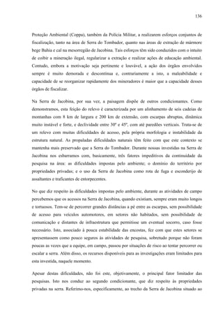 136
Proteção Ambiental (Coppa), também da Polícia Militar, a realizarem esforços conjuntos de
fiscalização, tanto na área de Serra do Tombador, quanto nas áreas de extração de mármore
bege Bahia e cal na mesorregião de Jacobina. Tais esforços têm sido conduzidos com o intuito
de coibir a mineração ilegal, regularizar a extração e realizar ações de educação ambiental.
Contudo, embora a motivação seja pertinente e louvável, a ação dos órgãos envolvidos
sempre é muito demorada e descontínua e, contrariamente a isto, a maleabilidade e
capacidade de se reorganizar rapidamente dos mineradores é maior que a capacidade desses
órgãos de fiscalizar.
Na Serra de Jacobina, por sua vez, a paisagem dispõe de outros condicionantes. Como
demonstramos, esta feição do relevo é caracterizada por um alinhamento de seis cadeias de
montanhas com 8 km de largura e 200 km de extensão, com escarpas abruptas, dinâmica
muito instável e forte, e declividade entre 30º e 45º, com até paredões verticais. Trata-se de
um relevo com muitas dificuldades de acesso, pela própria morfologia e instabilidade da
estrutura natural. As propaladas dificuldades naturais têm feito com que este contexto se
mantenha mais preservado que a Serra do Tombador. Durante nossas investidas na Serra de
Jacobina nos esbarramos com, basicamente, três fatores impeditivos da continuidade da
pesquisa na área: as dificuldades impostas pelo ambiente; o domínio do território por
propriedades privadas; e o uso da Serra de Jacobina como rota de fuga e esconderijo de
assaltantes e traficantes de entorpecentes.
No que diz respeito às dificuldades impostas pelo ambiente, durante as atividades de campo
percebemos que os acessos na Serra de Jacobina, quando existiam, sempre eram muito longos
e tortuosos. Tem-se de percorrer grandes distâncias a pé entre as escarpas, sem possibilidade
de acesso para veículos automotores, em setores não habitados, sem possibilidade de
comunicação e distantes de infraestrutura que permitisse um eventual socorro, caso fosse
necessário. Isto, associado à pouca estabilidade das encostas, fez com que estes setores se
apresentassem como pouco seguros às atividades de pesquisa, sobretudo porque não foram
poucas as vezes que a equipe, em campo, passou por situações de risco ao tentar percorrer ou
escalar a serra. Além disso, os recursos disponíveis para as investigações eram limitados para
esta investida, naquele momento.
Apesar destas dificuldades, não foi este, objetivamente, o principal fator limitador das
pesquisas. Isto nos conduz ao segundo condicionante, que diz respeito às propriedades
privadas na serra. Referimo-nos, especificamente, ao trecho da Serra de Jacobina situado ao
 