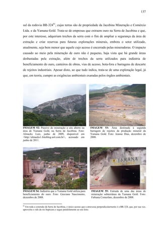 137
sul da rodovia BR-32481
, cujas terras são de propriedade da Jacobina Mineração e Comércio
Ltda. e da Yamana Gold. Trata-se de empresas que extraem ouro na Serra de Jacobina e que,
por este interesse, adquiriam trechos da serra com o fim de ampliar a segurança da área de
extração e criar reservas para futuras explorações minerais, embora o setor utilizado,
atualmente, seja bem menor que aquele cujo acesso é encerrado pelas mineradoras. O impacto
causado ao meio pela mineração de ouro não é pequeno, haja vista que há grande áreas
desbastadas pela extração, além de trechos da serra utilizados para indústria de
beneficiamento do ouro, canteiros de obras, vias de acesso, bota-fora e barragens de descarte
de rejeitos industriais. Apesar disto, ao que tudo indica, trata-se de uma exploração legal, já
que, em teoria, cumpre as exigências ambientais exaradas pelos órgãos ambientais.
IMAGEM 52: Passivo de mineração a céu aberto na
área de Yamana Gold, na Serra de Jacobina. Foto:
Almacks Luiz, junho de 2009, disponível em
<http://almacks1.fotoblog.uol.com.br>, acessado em
junho de 2011.
IMAGEM 53: Área destinada à segunda
barragem de rejeitos da produção mineral da
Yamana Gold. Foto: Jeanne Dias, dezembro de
2008.
IMAGEM 54: Indústria que a Yamana Gold utiliza para
beneficiamento do ouro. Foto: Greciane Nascimento,
dezembro de 2008.
IMAGEM 55: Entrada de uma das áreas de
mineração subterrânea da Yamana Gold. Foto:
Fabiana Comerlato, dezembro de 2008.
81
Em toda a extensão da Serra de Jacobina, o único acesso que a atravessa perpendicularmente é a BR-324, que, por sua vez,
aproveita o vale do rio Itapicuru e segue paralelamente ao seu leito.
 