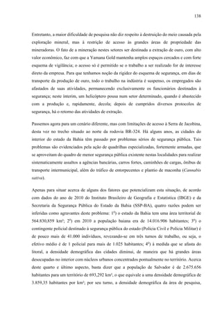138
Entretanto, a maior dificuldade de pesquisa não diz respeito à destruição do meio causada pela
exploração mineral, mas à restrição de acesso às grandes áreas de propriedade das
mineradoras. O fato de a mineração nestes setores ser destinada a extração de ouro, com alto
valor econômico, faz com que a Yamana Gold mantenha amplos espaços cercados e com forte
esquema de vigilância; o acesso só é permitido se o trabalho a ser realizado for de interesse
direto da empresa. Para que tenhamos noção da rigidez do esquema de segurança, em dias de
transporte da produção de ouro, todo o trabalho na indústria é suspenso, os empregados são
afastados de suas atividades, permanecendo exclusivamente os funcionários destinados à
segurança; neste ínterim, um helicóptero pousa num setor determinado, quando é abastecido
com a produção e, rapidamente, decola; depois de cumpridos diversos protocolos de
segurança, há o retorno das atividades de extração.
Passemos agora para um cenário diferente, mas com limitações de acesso à Serra de Jacobina,
desta vez no trecho situado ao norte da rodovia BR-324. Há alguns anos, as cidades do
interior do estado da Bahia têm passado por problemas sérios de segurança pública. Tais
problemas são evidenciados pela ação de quadrilhas especializadas, fortemente armadas, que
se aproveitam do quadro de menor segurança pública existente nestas localidades para realizar
sistematicamente assaltos a agências bancárias, carros fortes, caminhões de cargas, ônibus de
transporte intermunicipal, além do tráfico de entorpecentes e plantio de maconha (Cannabis
sativa).
Apenas para situar acerca de alguns dos fatores que potencializam esta situação, de acordo
com dados do ano de 2010 do Instituto Brasileiro de Geografia e Estatística (IBGE) e da
Secretaria da Segurança Pública do Estado da Bahia (SSP-BA), quatro razões podem ser
inferidas como agravantes deste problema: 1o
) o estado da Bahia tem uma área territorial de
564.830,859 km²; 2o
) em 2010 a população baiana era de 14.016.906 habitantes; 3o
) o
contingente policial destinado à segurança pública do estado (Polícia Civil e Polícia Militar) é
de pouco mais de 41.000 indivíduos, revezando-se em três turnos de trabalho, ou seja, o
efetivo médio é de 1 policial para mais de 1.025 habitantes; 4o
) à medida que se afasta do
litoral, a densidade demográfica das cidades diminui, de maneira que há grandes áreas
desocupadas no interior com núcleos urbanos concentrados pontualmente no território. Acerca
deste quarto e último aspecto, basta dizer que a população de Salvador é de 2.675.656
habitantes para um território de 693,292 km², o que equivale a uma densidade demográfica de
3.859,35 habitantes por km²; por seu turno, a densidade demográfica da área de pesquisa,
 